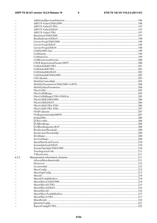 3GPP TS 36.331 version 10.2.0 Release 10                                       9                                   ETSI TS 136 331 V10.2.0 (2011-07)


–             AdditionalSpectrumEmission .............................................................................................................. 196
–             ARFCN-ValueCDMA2000 .................................................................................................................. 196
–             ARFCN-ValueEUTRA ......................................................................................................................... 197
–             ARFCN-ValueGERAN......................................................................................................................... 197
–             ARFCN-ValueUTRA ........................................................................................................................... 197
–             BandclassCDMA2000 ......................................................................................................................... 197
–             BandIndicatorGERAN......................................................................................................................... 198
–             CarrierFreqCDMA2000 ..................................................................................................................... 198
–             CarrierFreqGERAN ............................................................................................................................ 198
–             CarrierFreqsGERAN .......................................................................................................................... 198
–             CDMA2000-Type ................................................................................................................................ 199
–             CellIdentity .......................................................................................................................................... 199
–             CellIndexList ....................................................................................................................................... 199
–             CellReselectionPriority ....................................................................................................................... 200
–             CSFB-RegistrationParam1XRTT ........................................................................................................ 200
–             CellGlobalIdEUTRA ........................................................................................................................... 201
–             CellGlobalIdUTRA.............................................................................................................................. 201
–             CellGlobalIdGERAN ........................................................................................................................... 202
–             CellGlobalIdCDMA2000 .................................................................................................................... 202
–             CSG-Identity........................................................................................................................................ 203
–             MobilityControlInfo ............................................................................................................................ 203
–             MobilityParametersCDMA2000 (1xRTT) ........................................................................................... 204
–             MobilityStateParameters..................................................................................................................... 204
–             PhysCellId ........................................................................................................................................... 205
–             PhysCellIdRange ................................................................................................................................. 205
–             PhysCellIdRangeUTRA-FDDList ....................................................................................................... 205
–             PhysCellIdCDMA2000 ........................................................................................................................ 206
–             PhysCellIdGERAN .............................................................................................................................. 206
–             PhysCellIdUTRA-FDD ....................................................................................................................... 206
–             PhysCellIdUTRA-TDD ........................................................................................................................ 207
–             PLMN-Identity .................................................................................................................................... 207
–             PreRegistrationInfoHRPD .................................................................................................................. 207
–             Q-QualMin .......................................................................................................................................... 208
–             Q-RxLevMin ........................................................................................................................................ 208
–             Q-OffsetRange ..................................................................................................................................... 208
–             Q-OffsetRangeInterRAT ...................................................................................................................... 209
–             ReselectionThreshold .......................................................................................................................... 209
–             ReselectionThresholdQ ....................................................................................................................... 209
–             SCellIndex ........................................................................................................................................... 209
–             ServCellIndex ...................................................................................................................................... 209
–             SpeedStateScaleFactors ...................................................................................................................... 210
–             SystemInfoListGERAN ........................................................................................................................ 210
–             SystemTimeInfoCDMA2000 ................................................................................................................ 210
–             TrackingAreaCode .............................................................................................................................. 211
–             T-Reselection ....................................................................................................................................... 211
6.3.5       Measurement information elements .......................................................................................................... 211
–             AllowedMeasBandwidth ...................................................................................................................... 211
–             Hysteresis ............................................................................................................................................ 212
–             LocationInfo ........................................................................................................................................ 212
–             MeasConfig ......................................................................................................................................... 212
–             MeasGapConfig .................................................................................................................................. 213
–             MeasId................................................................................................................................................. 214
–             MeasIdToAddModList ......................................................................................................................... 214
–             MeasObjectCDMA2000 ...................................................................................................................... 214
–             MeasObjectEUTRA ............................................................................................................................. 215
–             MeasObjectGERAN............................................................................................................................. 216
–             MeasObjectId ...................................................................................................................................... 216
–             MeasObjectToAddModList ................................................................................................................. 217
–             MeasObjectUTRA ............................................................................................................................... 217
–             MeasResults ........................................................................................................................................ 218
–             QuantityConfig .................................................................................................................................... 221
–             ReportConfigEUTRA........................................................................................................................... 222



                                                                            ETSI
 