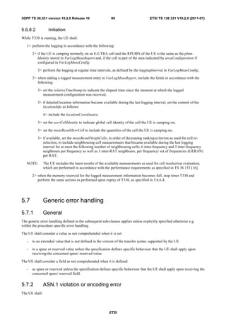 3GPP TS 36.331 version 10.2.0 Release 10                     99                        ETSI TS 136 331 V10.2.0 (2011-07)


5.6.8.2            Initiation
While T330 is running, the UE shall:

   1> perform the logging in accordance with the following:

       2> if the UE is camping normally on an E-UTRA cell and the RPLMN of the UE is the same as the plmn-
          Identity stored in VarLogMeasReport and, if the cell is part of the area indicated by areaConfiguration if
          configured in VarLogMeasConfig:

          3> perform the logging at regular time intervals, as defined by the loggingInterval in VarLogMeasConfig;

       2> when adding a logged measurement entry in VarLogMeasReport, include the fields in accordance with the
          following:

          3> set the relativeTimeStamp to indicate the elapsed time since the moment at which the logged
             measurement configuration was received;

          3> if detailed location information became available during the last logging interval, set the content of the
             locationInfo as follows:

                4> include the locationCoordinates;

          3> set the servCellIdentity to indicate global cell identity of the cell the UE is camping on;

          3> set the measResultServCell to include the quantities of the cell the UE is camping on;

          3> if available, set the measResultNeighCells, in order of decreasing ranking-criterion as used for cell re-
             selection, to include neighbouring cell measurements that became available during the last logging
             interval for at most the following number of neighbouring cells; 6 intra-frequency and 3 inter-frequency
             neighbours per frequency as well as 3 inter-RAT neighbours, per frequency/ set of frequencies (GERAN)
             per RAT;

   NOTE:        The UE includes the latest results of the available measurements as used for cell reselection evaluation,
                which are performed in accordance with the performance requirements as specified in TS 36.133 [16].

       2> when the memory reserved for the logged measurement information becomes full, stop timer T330 and
          perform the same actions as performed upon expiry of T330, as specified in 5.6.6.4;




5.7             Generic error handling
5.7.1           General
The generic error handling defined in the subsequent sub-clauses applies unless explicitly specified otherwise e.g.
within the procedure specific error handling.

The UE shall consider a value as not comprehended when it is set:

   -   to an extended value that is not defined in the version of the transfer syntax supported by the UE.

   -   to a spare or reserved value unless the specification defines specific behaviour that the UE shall apply upon
       receiving the concerned spare/ reserved value.

The UE shall consider a field as not comprehended when it is defined:

   -   as spare or reserved unless the specification defines specific behaviour that the UE shall apply upon receiving the
       concerned spare/ reserved field.


5.7.2           ASN.1 violation or encoding error
The UE shall:




                                                            ETSI
 