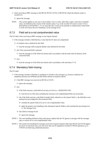 3GPP TS 36.331 version 10.2.0 Release 10                      100                         ETSI TS 136 331 V10.2.0 (2011-07)


   1> when receiving an RRC message on the BCCH, PCCH, CCCH, or MCCH for which the abstract syntax is
      invalid [13]:

      2> ignore the message;

   NOTE         This section applies in case one or more fields is set to a value, other than a spare, reserved or extended
                value, not defined in this version of the transfer syntax. E.g. in the case the UE receives value 12 for a
                field defined as INTEGER (1..11). In cases like this, it may not be possible to reliably detect which field
                is in the error hence the error handling is at the message level.


5.7.3           Field set to a not comprehended value
The UE shall, when receiving an RRC message on any logical channel:

   1> if the message includes a field that has a value that the UE does not comprehend:

      2> if a default value is defined for this field:

          3> treat the message while using the default value defined for this field;

      2> else if the concerned field is optional:

          3> treat the message as if the field were absent and in accordance with the need code for absence of the
             concerned field;

      2> else:

          3> treat the message as if the field were absent and in accordance with sub-clause 5.7.4;


5.7.4 Mandatory field missing
The UE shall:

   1> if the message includes a field that is mandatory to include in the message (e.g. because conditions for
      mandatory presence are fulfilled) and that field is absent or treated as absent:

      2> if the RRC message was received on DCCH or CCCH:

          3> ignore the message;

      2> else:

          3> if the field concerns a (sub-field of) an entry of a list (i.e. a SEQUENCE OF):

                4> treat the list as if the entry including the missing or not comprehended field was not present;

          3> else if the field concerns a sub-field of another field, referred to as the 'parent' field i.e. the field that is one
             nesting level up compared to the erroneous field:

                4> consider the 'parent' field to be set to a not comprehended value;

                4> apply the generic error handling to the subsequent 'parent' field(s), until reaching the top nesting level
                   i.e. the message level;

          3> else (field at message level):

                4> ignore the message;

   NOTE 1: The error handling defined in these sub-clauses implies that the UE ignores a message with the message
           type or version set to a not comprehended value.

   NOTE 2: The nested error handling for messages received on logical channels other than DCCH and CCCH applies
           for errors in extensions also, even for errors that can be regarded as invalid E-UTRAN operation e.g. E-
           UTRAN not observing conditional presence.




                                                             ETSI
 