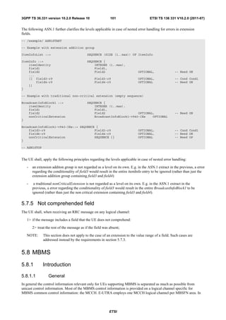 3GPP TS 36.331 version 10.2.0 Release 10                    101                       ETSI TS 136 331 V10.2.0 (2011-07)


The following ASN.1 further clarifies the levels applicable in case of nested error handling for errors in extension
fields.
-- /example/ ASN1START

-- Example with extension addition group

ItemInfoList ::=                            SEQUENCE (SIZE (1..max)) OF ItemInfo

ItemInfo ::=                                SEQUENCE {
    itemIdentity                                INTEGER (1..max),
    field1                                      Field1,
    field2                                      Field2                        OPTIONAL,               -- Need ON
    ...
    [[ field3-r9                                 Field3-r9                    OPTIONAL,               -- Cond Cond1
        field4-r9                                Field4-r9                    OPTIONAL                -- Need ON
    ]]
}

-- Example with traditional non-critical extension (empty sequence)

BroadcastInfoBlock1 ::=                     SEQUENCE {
    itemIdentity                                INTEGER (1..max),
    field1                                      Field1,
    field2                                      Field2                  OPTIONAL,                     -- Need ON
    nonCriticalExtension                        BroadcastInfoBlock1-v940-IEs    OPTIONAL
}

BroadcastInfoBlock1-v940-IEs::= SEQUENCE {
    field3-r9                           Field3-r9                             OPTIONAL,               -- Cond Cond1
    field4-r9                           Field4-r9                             OPTIONAL,               -- Need ON
    nonCriticalExtension                SEQUENCE {}                           OPTIONAL                -- Need OP
}

-- ASN1STOP


The UE shall, apply the following principles regarding the levels applicable in case of nested error handling:

   -   an extension additon group is not regarded as a level on its own. E.g. in the ASN.1 extract in the previous, a error
       regarding the conditionality of field3 would result in the entire itemInfo entry to be ignored (rather than just the
       extension addition group containing field3 and field4)

   -    a traditional nonCriticalExtension is not regarded as a level on its own. E.g. in the ASN.1 extract in the
       previous, a error regarding the conditionality of field3 would result in the entire BroadcastInfoBlock1 to be
       ignored (rather than just the non critical extension containing field3 and field4).


5.7.5 Not comprehended field
The UE shall, when receiving an RRC message on any logical channel:

   1> if the message includes a field that the UE does not comprehend:

       2> treat the rest of the message as if the field was absent;

   NOTE:      This section does not apply to the case of an extension to the value range of a field. Such cases are
              addressed instead by the requirements in section 5.7.3.


5.8 MBMS
5.8.1         Introduction

5.8.1.1           General
In general the control information relevant only for UEs supporting MBMS is separated as much as possible from
unicast control information. Most of the MBMS control information is provided on a logical channel specific for
MBMS common control information: the MCCH. E-UTRA employs one MCCH logical channel per MBSFN area. In



                                                           ETSI
 