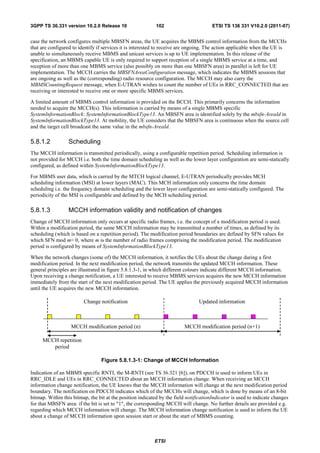 3GPP TS 36.331 version 10.2.0 Release 10                    102                        ETSI TS 136 331 V10.2.0 (2011-07)


case the network configures multiple MBSFN areas, the UE acquires the MBMS control information from the MCCHs
that are configured to identify if services it is interested to receive are ongoing. The action applicable when the UE is
unable to simultaneously receive MBMS and unicast services is up to UE implementation. In this release of the
specification, an MBMS capable UE is only required to support reception of a single MBMS service at a time, and
reception of more than one MBMS service (also possibly on more than one MBSFN area) in parallel is left for UE
implementation. The MCCH carries the MBSFNAreaConfiguration message, which indicates the MBMS sessions that
are ongoing as well as the (corresponding) radio resource configuration. The MCCH may also carry the
MBMSCountingRequest message, when E-UTRAN wishes to count the number of UEs in RRC_CONNECTED that are
receiving or interested to receive one or more specific MBMS services.

A limited amount of MBMS control information is provided on the BCCH. This primarily concerns the information
needed to acquire the MCCH(s). This information is carried by means of a single MBMS specific
SystemInformationBlock: SystemInformationBlockType13. An MBSFN area is identified solely by the mbsfn-AreaId in
SystemInformationBlockType13. At mobility, the UE considers that the MBSFN area is continuous when the source cell
and the target cell broadcast the same value in the mbsfn-AreaId.

5.8.1.2           Scheduling
The MCCH information is transmitted periodically, using a configurable repetition period. Scheduling information is
not provided for MCCH i.e. both the time domain scheduling as well as the lower layer configuration are semi-statically
configured, as defined within SystemInformationBlockType13.

For MBMS user data, which is carried by the MTCH logical channel, E-UTRAN periodically provides MCH
scheduling information (MSI) at lower layers (MAC). This MCH information only concerns the time domain
scheduling i.e. the frequency domain scheduling and the lower layer configuration are semi-statically configured. The
periodicity of the MSI is configurable and defined by the MCH scheduling period.

5.8.1.3           MCCH information validity and notification of changes
Change of MCCH information only occurs at specific radio frames, i.e. the concept of a modification period is used.
Within a modification period, the same MCCH information may be transmitted a number of times, as defined by its
scheduling (which is based on a repetition period). The modification period boundaries are defined by SFN values for
which SFN mod m= 0, where m is the number of radio frames comprising the modification period. The modification
period is configured by means of SystemInformationBlockType13.

When the network changes (some of) the MCCH information, it notifies the UEs about the change during a first
modification period. In the next modification period, the network transmits the updated MCCH information. These
general principles are illustrated in figure 5.8.1.3-1, in which different colours indicate different MCCH information.
Upon receiving a change notification, a UE interested to receive MBMS services acquires the new MCCH information
immediately from the start of the next modification period. The UE applies the previously acquired MCCH information
until the UE acquires the new MCCH information.

                         Change notification                                     Updated information



                   MCCH modification period (n)                           MCCH modification period (n+1)

     MCCH repetition
        period

                                  Figure 5.8.1.3-1: Change of MCCH Information

Indication of an MBMS specific RNTI, the M-RNTI (see TS 36.321 [6]), on PDCCH is used to inform UEs in
RRC_IDLE and UEs in RRC_CONNECTED about an MCCH information change. When receiving an MCCH
information change notification, the UE knows that the MCCH information will change at the next modification period
boundary. The notification on PDCCH indicates which of the MCCHs will change, which is done by means of an 8-bit
bitmap. Within this bitmap, the bit at the position indicated by the field notificationIndicator is used to indicate changes
for that MBSFN area: if the bit is set to "1", the corresponding MCCH will change. No further details are provided e.g.
regarding which MCCH information will change. The MCCH information change notification is used to inform the UE
about a change of MCCH information upon session start or about the start of MBMS counting.



                                                           ETSI
 