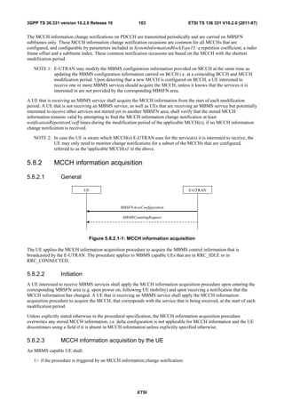 3GPP TS 36.331 version 10.2.0 Release 10                   103                       ETSI TS 136 331 V10.2.0 (2011-07)


The MCCH information change notifications on PDCCH are transmitted periodically and are carried on MBSFN
subframes only. These MCCH information change notification occasions are common for all MCCHs that are
configured, and configurable by parameters included in SystemInformationBlockType13: a repetition coefficient, a radio
frame offset and a subframe index. These common notification occasions are based on the MCCH with the shortest
modification period.

   NOTE 1: E-UTRAN may modify the MBMS configuration information provided on MCCH at the same time as
           updating the MBMS configuration information carried on BCCH i.e. at a coinciding BCCH and MCCH
           modification period. Upon detecting that a new MCCH is configured on BCCH, a UE interested to
           receive one or more MBMS services should acquire the MCCH, unless it knows that the services it is
           interested in are not provided by the corresponding MBSFN area.

A UE that is receiving an MBMS service shall acquire the MCCH information from the start of each modification
period. A UE that is not receiving an MBMS service, as well as UEs that are receiving an MBMS service but potentially
interested to receive other services not started yet in another MBSFN area, shall verify that the stored MCCH
information remains valid by attempting to find the MCCH information change notification at least
notificationRepetitionCoeff times during the modification period of the applicable MCCH(s), if no MCCH information
change notification is received.

   NOTE 2: In case the UE is aware which MCCH(s) E-UTRAN uses for the service(s) it is interested to receive, the
           UE may only need to monitor change notifications for a subset of the MCCHs that are configured,
           referred to as the 'applicable MCCH(s)' in the above.


5.8.2         MCCH information acquisition

5.8.2.1          General

                              UE                                                     E-UTRAN



                                                 MBSFNAreaConfiguration

                                                  MBMSCountingRequest




                                Figure 5.8.2.1-1: MCCH information acquisition

The UE applies the MCCH information acquisition procedure to acquire the MBMS control information that is
broadcasted by the E-UTRAN. The procedure applies to MBMS capable UEs that are in RRC_IDLE or in
RRC_CONNECTED.

5.8.2.2          Initiation
A UE interested to receive MBMS services shall apply the MCCH information acquisition procedure upon entering the
corresponding MBSFN area (e.g. upon power on, following UE mobility) and upon receiving a notification that the
MCCH information has changed. A UE that is receiving an MBMS service shall apply the MCCH information
acquisition procedure to acquire the MCCH, that corresponds with the service that is being received, at the start of each
modification period.

Unless explicitly stated otherwise in the procedural specification, the MCCH information acquisition procedure
overwrites any stored MCCH information, i.e. delta configuration is not applicable for MCCH information and the UE
discontinues using a field if it is absent in MCCH information unless explicitly specified otherwise.

5.8.2.3          MCCH information acquisition by the UE
An MBMS capable UE shall:

   1> if the procedure is triggered by an MCCH information change notification:




                                                          ETSI
 