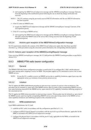 3GPP TS 36.331 version 10.2.0 Release 10                 104                        ETSI TS 136 331 V10.2.0 (2011-07)


       2> start acquiring the MBSFNAreaConfiguration message and the MBMSCountingRequest message if present,
          from the beginning of the modification period following the one in which the change notification was
          received;

   NOTE 1: The UE continues using the previously received MCCH information until the new MCCH information
           has been acquired.

   1> if the UE enters an MBSFN area:

       2> acquire the MBSFNAreaConfiguration message and the MBMSCountingRequest message if present, at the
          next repetition period;

   1> if the UE is receiving an MBMS service:

       2> start acquiring the MBSFNAreaConfiguration message and the MBMSCountingRequest message if present,
          that both concern the MBSFN area of the service that is being received, from the beginning of each
          modification period;

5.8.2.4          Actions upon reception of the MBSFNAreaConfiguration message
No UE requirements related to the contents of this MBSFNAreaConfiguration apply other than those specified
elsewhere e.g. within procedures using the concerned system information, the corresponding field descriptions.

5.8.2.5 Actions upon reception of the MBMSCountingRequest message
Upon receiving MBMSCountingRequest message, the UE shall perform the MBMS Counting procedure as specified in
section 5.8.4.


5.8.3        MBMS PTM radio bearer configuration

5.8.3.1          General
The MBMS PTM radio bearer configuration procedure is used by the UE to configure RLC, MAC and the physical
layer upon starting and/or stopping to receive an MRB. The procedure applies to UEs interested to receive one or more
MBMS services.

   NOTE:      In case the UE is unable to receive an MBMS service due to capability limitations, upper layers may take
              appropriate action e.g. terminate a lower priority unicast service.

5.8.3.2          Initiation
The UE applies the MRB establishment procedure to start receiving a session of a service it has an interest in. The
procedure may be initiated e.g. upon start of the MBMS session, upon (re-)entry of the corresponding MBSFN service
area, upon becoming interested in the MBMS service, upon removal of UE capability limitations inhibiting reception of
the concerned service.

The UE applies the MRB release procedure to stop receiving a session. The procedure may be initiated e.g. upon stop of
the MBMS session, upon leaving the corresponding MBSFN service area, upon losing interest in the MBMS service,
when capability limitations start inhibiting reception of the concerned service.

5.8.3.3          MRB establishment
Upon MRB establishment, the UE shall:

   1> establish an RLC entity in accordance with the configuration specified in 9.1.1.4;

   1> configure an MTCH logical channel in accordance with the received locgicalChannelIdentity, applicable for the
      MRB, as included in the MBSFNAreaConfiguration message;

   1> configure the physical layer in accordance with the pmch-Config, applicable for the MRB, as included in the
      MBSFNAreaConfiguration message;




                                                         ETSI
 