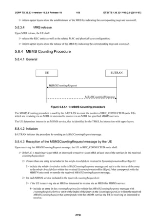3GPP TS 36.331 version 10.2.0 Release 10                  105                       ETSI TS 136 331 V10.2.0 (2011-07)


   1> inform upper layers about the establishment of the MRB by indicating the corresponding tmgi and sessionId;

5.8.3.4          MRB release
Upon MRB release, the UE shall:

   1> release the RLC entity as well as the related MAC and physical layer configuration;

   1> inform upper layers about the release of the MRB by indicating the corresponding tmgi and sessionId;


5.8.4 MBMS Counting Procedure

5.8.4.1 General



                            UE                                                              EUTRAN



                               MBMSCountingRequest


                                                                  MBMSCountingResponse


                                  Figure 5.8.4.1-1: MBMS Counting procedure

The MBMS Counting procedure is used by the E-UTRAN to count the number of RRC_CONNECTED mode UEs
which are receiving via an MRB or interested to receive via an MRB the specified MBMS services.

The UE determines interest in an MBMS service, that is identified by the TMGI, by interaction with upper layers.

5.8.4.2 Initiation
E-UTRAN initiates the procedure by sending an MBMSCountingRequest message.

5.8.4.3 Reception of the MBMSCountingRequest message by the UE
Upon receiving the MBMSCountingRequest message, the UE in RRC_CONNECTED mode shall:

   1> if the UE is receiving via an MRB or interested to receive via an MRB at least one of the services in the received
      countingRequestList:

      2> if more than one entry is included in the mbsfn-AreaInfoList received in SystemInformationBlockType13:

          3> include the mbsfn-AreaIndex in the MBMSCountingResponse message and set it to the index of the entry
             in the mbsfn-AreaInfoList within the received SystemInformationBlockType13 that corresponds with the
             MBSFN area used to transfer the received MBMSCountingRequest message;

      2> for each MBMS service included in the received countingRequestList:

          3> if the UE is receiving via an MRB or interested to receive via an MRB this MBMS service:

             4> include an entry in the countingResponseList within the MBMSCountingResponse message with
                countingResponseService set it to the index of the entry in the countingRequestList within the received
                MBMSCountingRequest that corresponds with the MBMS service the UE is receiving or interested to
                receive;




                                                         ETSI
 