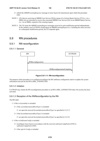 3GPP TS 36.331 version 10.2.0 Release 10                 106                      ETSI TS 136 331 V10.2.0 (2011-07)


      2> submit the MBMSCountingResponse message to lower layers for transmission upon which the procedure
         ends;

   NOTE 1: UEs that are receiving an MBMS User Service [56] by means of a Unicast Bearer Service [57] (i.e. via a
           DRB), but are interested to receive the concerned MBMS User Service [56] via an MBMS Bearer Service
           (i.e. via an MRB), respond to the counting request.

   NOTE 2: The UE treats the MBMSCountingRequest messages received in each modification period independently.
           In the unlikely case E-UTRAN would repeat an MBMSCountingRequest (i.e. including the same services)
           in a subsequent modification period, the UE responds again.




5.9             RN procedures
5.9.1           RN reconfiguration

5.9.1.1 General

                        RN                                                            EUTRAN



                            RNReconfiguration


                                                           RNReconfigurationComplete


                                      Figure 5.9.1.1-1: RN reconfiguration

The purpose of this procedure is to configure/reconfigure the RN subframe configuration and/or to update the system
information relevant for the RN in RRC_CONNECTED.

5.9.1.2 Initiation
E-UTRAN may initiate the RN reconfiguration procedure to an RN in RRC_CONNECTED when AS security has been
activated.

5.9.1.3 Reception of the RNReconfiguration by the RN
The RN shall:

   1> if the rn-SystemInfo is included:

      2> if the systemInformationBlockType1 is included:

          3> act upon the received SystemInformationBlockType1 as specified in 5.2.2.7;

      2> if the SystemInformationBlockType2 is included:

          3> act upon the received SystemInformationBlockType2 as specified in 5.2.2.9;

   1> if the rn-SubframeConfig is included:

      2> reconfigure lower layers in accordance with the received subframeConfigPatternFDD or
         subframeConfigPatternTDD;

      2> if the rpdcch-Config is included:



                                                        ETSI
 