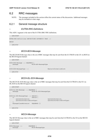 3GPP TS 36.331 version 10.2.0 Release 10                  108                        ETSI TS 136 331 V10.2.0 (2011-07)


6.2           RRC messages
    NOTE:     The messages included in this section reflect the current status of the discussions. Additional messages
              may be included at a later stage.


6.2.1         General message structure

–                EUTRA-RRC-Definitions
This ASN.1 segment is the start of the E-UTRA RRC PDU definitions.
-- ASN1START

EUTRA-RRC-Definitions DEFINITIONS AUTOMATIC TAGS ::=

BEGIN

-- ASN1STOP



–                BCCH-BCH-Message
The BCCH-BCH-Message class is the set of RRC messages that may be sent from the E-UTRAN to the UE via BCH on
the BCCH logical channel.
-- ASN1START

BCCH-BCH-Message ::= SEQUENCE {
    message                 BCCH-BCH-MessageType
}

BCCH-BCH-MessageType ::=                                 MasterInformationBlock

-- ASN1STOP



–                BCCH-DL-SCH-Message
The BCCH-DL-SCH-Message class is the set of RRC messages that may be sent from the E-UTRAN to the UE via
DL-SCH on the BCCH logical channel.
-- ASN1START

BCCH-DL-SCH-Message ::= SEQUENCE {
    message                 BCCH-DL-SCH-MessageType
}

BCCH-DL-SCH-MessageType ::= CHOICE {
    c1                      CHOICE {
        systemInformation                                SystemInformation,
        systemInformationBlockType1                      SystemInformationBlockType1
    },
    messageClassExtension   SEQUENCE {}
}

-- ASN1STOP



–                MCCH-Message
The MCCH-Message class is the set of RRC messages that may be sent from the E-UTRAN to the UE on the MCCH
logical channel.
-- ASN1START

MCCH-Message ::=            SEQUENCE {
    message                     MCCH-MessageType
}




                                                          ETSI
 