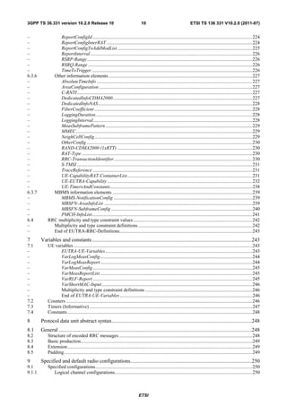 3GPP TS 36.331 version 10.2.0 Release 10                                             10                                     ETSI TS 136 331 V10.2.0 (2011-07)


–                ReportConfigId.................................................................................................................................... 224
–                ReportConfigInterRAT ........................................................................................................................ 224
–                ReportConfigToAddModList ............................................................................................................... 225
–                ReportInterval ..................................................................................................................................... 226
–                RSRP-Range ........................................................................................................................................ 226
–                RSRQ-Range ....................................................................................................................................... 226
–                TimeToTrigger .................................................................................................................................... 226
6.3.6         Other information elements ...................................................................................................................... 227
–                AbsoluteTimeInfo ................................................................................................................................ 227
–                AreaConfiguration .............................................................................................................................. 227
–                C-RNTI ................................................................................................................................................ 227
–                DedicatedInfoCDMA2000................................................................................................................... 227
–                DedicatedInfoNAS ............................................................................................................................... 228
–                FilterCoefficient .................................................................................................................................. 228
–                LoggingDuration ................................................................................................................................. 228
–                LoggingInterval ................................................................................................................................... 228
–                MeasSubframePattern ......................................................................................................................... 229
–                MMEC ................................................................................................................................................. 229
–                NeighCellConfig.................................................................................................................................. 229
–                OtherConfig ........................................................................................................................................ 230
–                RAND-CDMA2000 (1xRTT) ............................................................................................................... 230
–                RAT-Type ............................................................................................................................................ 230
–                RRC-TransactionIdentifier .................................................................................................................. 230
–                S-TMSI ................................................................................................................................................ 231
–                TraceReference ................................................................................................................................... 231
–                UE-CapabilityRAT-ContainerList ....................................................................................................... 231
–                UE-EUTRA-Capability ....................................................................................................................... 232
–                UE-TimersAndConstants..................................................................................................................... 238
6.3.7         MBMS information elements ................................................................................................................... 239
–                MBMS-NotificationConfig .................................................................................................................. 239
–                MBSFN-AreaInfoList .......................................................................................................................... 239
–                MBSFN-SubframeConfig .................................................................................................................... 240
–                PMCH-InfoList.................................................................................................................................... 241
6.4         RRC multiplicity and type constraint values .................................................................................................. 242
–             Multiplicity and type constraint definitions .............................................................................................. 242
–             End of EUTRA-RRC-Definitions ............................................................................................................. 243
7       Variables and constants ........................................................................................................................243
7.1         UE variables ................................................................................................................................................... 243
–                 EUTRA-UE-Variables ......................................................................................................................... 243
–                 VarLogMeasConfig ............................................................................................................................. 244
–                 VarLogMeasReport ............................................................................................................................. 244
–                 VarMeasConfig ................................................................................................................................... 245
–                 VarMeasReportList ............................................................................................................................. 245
–                 VarRLF-Report ................................................................................................................................... 245
–                 VarShortMAC-Input ............................................................................................................................ 246
–                 Multiplicity and type constraint definitions ........................................................................................ 246
–                 End of EUTRA-UE-Variables ............................................................................................................. 246
7.2         Counters ......................................................................................................................................................... 246
7.3         Timers (Informative) ...................................................................................................................................... 247
7.4         Constants ........................................................................................................................................................ 248
8       Protocol data unit abstract syntax .........................................................................................................248
8.1     General .................................................................................................................................................248
8.2         Structure of encoded RRC messages .............................................................................................................. 248
8.3         Basic production ............................................................................................................................................. 249
8.4         Extension ........................................................................................................................................................ 249
8.5         Padding ........................................................................................................................................................... 249
9       Specified and default radio configurations ...........................................................................................250
9.1         Specified configurations ................................................................................................................................. 250
9.1.1          Logical channel configurations ................................................................................................................. 250



                                                                                   ETSI
 