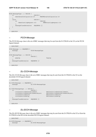 3GPP TS 36.331 version 10.2.0 Release 10             109                     ETSI TS 136 331 V10.2.0 (2011-07)



MCCH-MessageType ::= CHOICE {
    c1                          CHOICE {
        mbsfnAreaConfiguration-r9       MBSFNAreaConfiguration-r9
    },
    later                       CHOICE {
        c2                              CHOICE{
            mbmsCountingRequest-r10         MBMSCountingRequest-r10
        },
        messageClassExtension   SEQUENCE {}
    }
}

-- ASN1STOP



–               PCCH-Message
The PCCH-Message class is the set of RRC messages that may be sent from the E-UTRAN to the UE on the PCCH
logical channel.
-- ASN1START

PCCH-Message ::= SEQUENCE {
    message                 PCCH-MessageType
}

PCCH-MessageType ::= CHOICE {
    c1                      CHOICE {
        paging                                      Paging
    },
    messageClassExtension   SEQUENCE {}
}

-- ASN1STOP



–               DL-CCCH-Message
The DL-CCCH-Message class is the set of RRC messages that may be sent from the E-UTRAN to the UE on the
downlink CCCH logical channel.
-- ASN1START

DL-CCCH-Message ::= SEQUENCE {
    message                 DL-CCCH-MessageType
}

DL-CCCH-MessageType ::= CHOICE {
    c1                      CHOICE {
        rrcConnectionReestablishment                RRCConnectionReestablishment,
        rrcConnectionReestablishmentReject          RRCConnectionReestablishmentReject,
        rrcConnectionReject                         RRCConnectionReject,
        rrcConnectionSetup                          RRCConnectionSetup
    },
    messageClassExtension   SEQUENCE {}
}

-- ASN1STOP



–               DL-DCCH-Message
The DL-DCCH-Message class is the set of RRC messages that may be sent from the E-UTRAN to the UE or from the
E-UTRAN to the RN on the downlink DCCH logical channel.
-- ASN1START

DL-DCCH-Message ::= SEQUENCE {
    message                 DL-DCCH-MessageType
}




                                                    ETSI
 