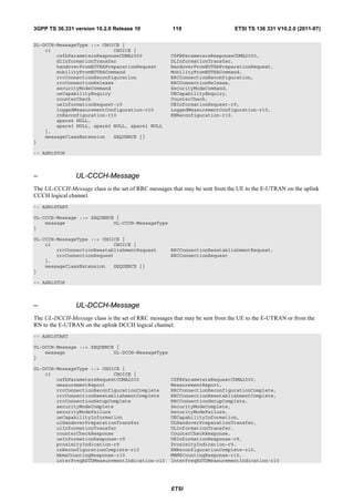 3GPP TS 36.331 version 10.2.0 Release 10             110                     ETSI TS 136 331 V10.2.0 (2011-07)

DL-DCCH-MessageType ::= CHOICE {
    c1                      CHOICE {
        csfbParametersResponseCDMA2000              CSFBParametersResponseCDMA2000,
        dlInformationTransfer                       DLInformationTransfer,
        handoverFromEUTRAPreparationRequest         HandoverFromEUTRAPreparationRequest,
        mobilityFromEUTRACommand                    MobilityFromEUTRACommand,
        rrcConnectionReconfiguration                RRCConnectionReconfiguration,
        rrcConnectionRelease                        RRCConnectionRelease,
        securityModeCommand                         SecurityModeCommand,
        ueCapabilityEnquiry                         UECapabilityEnquiry,
        counterCheck                                CounterCheck,
        ueInformationRequest-r9                     UEInformationRequest-r9,
        loggedMeasurementConfiguration-r10          LoggedMeasurementConfiguration-r10,
        rnReconfiguration-r10                       RNReconfiguration-r10,
        spare4 NULL,
        spare3 NULL, spare2 NULL, spare1 NULL
    },
    messageClassExtension   SEQUENCE {}
}

-- ASN1STOP



–               UL-CCCH-Message
The UL-CCCH-Message class is the set of RRC messages that may be sent from the UE to the E-UTRAN on the uplink
CCCH logical channel.
-- ASN1START

UL-CCCH-Message ::= SEQUENCE {
    message                 UL-CCCH-MessageType
}

UL-CCCH-MessageType ::= CHOICE {
    c1                      CHOICE {
        rrcConnectionReestablishmentRequest         RRCConnectionReestablishmentRequest,
        rrcConnectionRequest                        RRCConnectionRequest
    },
    messageClassExtension   SEQUENCE {}
}

-- ASN1STOP



–               UL-DCCH-Message
The UL-DCCH-Message class is the set of RRC messages that may be sent from the UE to the E-UTRAN or from the
RN to the E-UTRAN on the uplink DCCH logical channel.
-- ASN1START

UL-DCCH-Message ::= SEQUENCE {
    message                 UL-DCCH-MessageType
}

UL-DCCH-MessageType ::= CHOICE {
    c1                      CHOICE {
        csfbParametersRequestCDMA2000               CSFBParametersRequestCDMA2000,
        measurementReport                           MeasurementReport,
        rrcConnectionReconfigurationComplete        RRCConnectionReconfigurationComplete,
        rrcConnectionReestablishmentComplete        RRCConnectionReestablishmentComplete,
        rrcConnectionSetupComplete                  RRCConnectionSetupComplete,
        securityModeComplete                        SecurityModeComplete,
        securityModeFailure                         SecurityModeFailure,
        ueCapabilityInformation                     UECapabilityInformation,
        ulHandoverPreparationTransfer               ULHandoverPreparationTransfer,
        ulInformationTransfer                       ULInformationTransfer,
        counterCheckResponse                        CounterCheckResponse,
        ueInformationResponse-r9                    UEInformationResponse-r9,
        proximityIndication-r9                      ProximityIndication-r9,
        rnReconfigurationComplete-r10               RNReconfigurationComplete-r10,
        mbmsCountingResponse-r10                    MBMSCountingResponse-r10,
        interFreqRSTDMeasurementIndication-r10      InterFreqRSTDMeasurementIndication-r10




                                                    ETSI
 