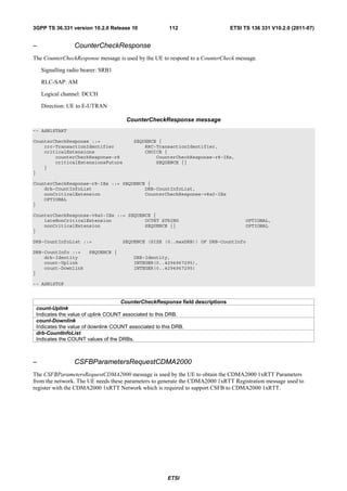 3GPP TS 36.331 version 10.2.0 Release 10             112                      ETSI TS 136 331 V10.2.0 (2011-07)


–                CounterCheckResponse
The CounterCheckResponse message is used by the UE to respond to a CounterCheck message.

    Signalling radio bearer: SRB1

    RLC-SAP: AM

    Logical channel: DCCH

    Direction: UE to E-UTRAN

                                     CounterCheckResponse message
-- ASN1START

CounterCheckResponse ::=               SEQUENCE {
    rrc-TransactionIdentifier              RRC-TransactionIdentifier,
    criticalExtensions                     CHOICE {
        counterCheckResponse-r8                CounterCheckResponse-r8-IEs,
        criticalExtensionsFuture               SEQUENCE {}
    }
}

CounterCheckResponse-r8-IEs ::= SEQUENCE {
    drb-CountInfoList                   DRB-CountInfoList,
    nonCriticalExtension                CounterCheckResponse-v8a0-IEs
    OPTIONAL
}

CounterCheckResponse-v8a0-IEs ::= SEQUENCE {
    lateNonCriticalExtension            OCTET STRING                                OPTIONAL,
    nonCriticalExtension                SEQUENCE {}                                 OPTIONAL
}

DRB-CountInfoList ::=               SEQUENCE (SIZE (0..maxDRB)) OF DRB-CountInfo

DRB-CountInfo ::=      SEQUENCE {
    drb-Identity                        DRB-Identity,
    count-Uplink                        INTEGER(0..4294967295),
    count-Downlink                      INTEGER(0..4294967295)
}

-- ASN1STOP


                                    CounterCheckResponse field descriptions
 count-Uplink
 Indicates the value of uplink COUNT associated to this DRB.
 count-Downlink
 Indicates the value of downlink COUNT associated to this DRB.
 drb-CountInfoList
 Indicates the COUNT values of the DRBs.



–                CSFBParametersRequestCDMA2000
The CSFBParametersRequestCDMA2000 message is used by the UE to obtain the CDMA2000 1xRTT Parameters
from the network. The UE needs these parameters to generate the CDMA2000 1xRTT Registration message used to
register with the CDMA2000 1xRTT Network which is required to support CSFB to CDMA2000 1xRTT.




                                                     ETSI
 