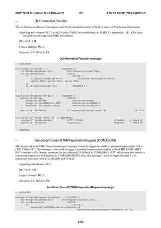 3GPP TS 36.331 version 10.2.0 Release 10               114                      ETSI TS 136 331 V10.2.0 (2011-07)


–                DLInformationTransfer
The DLInformationTransfer message is used for the downlink transfer of NAS or non-3GPP dedicated information.

    Signalling radio bearer: SRB2 or SRB1 (only if SRB2 not established yet. If SRB2 is suspended, E-UTRAN does
       not send this message until SRB2 is resumed.)

    RLC-SAP: AM

    Logical channel: DCCH

    Direction: E-UTRAN to UE

                                       DLInformationTransfer message
-- ASN1START

DLInformationTransfer ::=           SEQUENCE {
    rrc-TransactionIdentifier           RRC-TransactionIdentifier,
    criticalExtensions                  CHOICE {
        c1                                  CHOICE {
            dlInformationTransfer-r8            DLInformationTransfer-r8-IEs,
            spare3 NULL, spare2 NULL, spare1 NULL
        },
        criticalExtensionsFuture            SEQUENCE {}
    }
}

DLInformationTransfer-r8-IEs ::=    SEQUENCE {
    dedicatedInfoType                   CHOICE {
        dedicatedInfoNAS                    DedicatedInfoNAS,
        dedicatedInfoCDMA2000-1XRTT         DedicatedInfoCDMA2000,
        dedicatedInfoCDMA2000-HRPD          DedicatedInfoCDMA2000
    },
    nonCriticalExtension                DLInformationTransfer-v8a0-IEs                                  OPTIONAL
}

DLInformationTransfer-v8a0-IEs ::= SEQUENCE {
    lateNonCriticalExtension            OCTET STRING                                  OPTIONAL,     -- Need OP
    nonCriticalExtension                SEQUENCE {}                                   OPTIONAL      -- Need OP
}

-- ASN1STOP



–                HandoverFromEUTRAPreparationRequest (CDMA2000)
The HandoverFromEUTRAPreparationRequest message is used to trigger the handover preparation procedure with a
CDMA2000 RAT. This message is also used to trigger a tunneled preparation procedure with a CDMA2000 1xRTT
RAT to obtain traffic channel resources for the enhanced CS fallback to CDMA2000 1xRTT, which may also involve a
concurrent preparation for handover to CDMA2000 HRPD. Also, this message is used to trigger the dual Rx/Tx
redirection procedure with a CDMA2000 1xRTT RAT.

    Signalling radio bearer: SRB1

    RLC-SAP: AM

    Logical channel: DCCH

    Direction: E-UTRAN to UE

                            HandoverFromEUTRAPreparationRequest message
-- ASN1START

HandoverFromEUTRAPreparationRequest ::= SEQUENCE {
    rrc-TransactionIdentifier       RRC-TransactionIdentifier,
    criticalExtensions                  CHOICE {
        c1                                  CHOICE {
            handoverFromEUTRAPreparationRequest-r8
                                                HandoverFromEUTRAPreparationRequest-r8-IEs,




                                                       ETSI
 