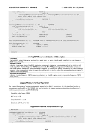 3GPP TS 36.331 version 10.2.0 Release 10                     116                        ETSI TS 136 331 V10.2.0 (2011-07)

       criticalExtensions                  CHOICE {
           c1                                  CHOICE {
               interFreqRSTDMeasurementIndication-r10 InterFreqRSTDMeasurementIndication-r10-IEs,
               spare3 NULL, spare2 NULL, spare1 NULL
           },
           criticalExtensionsFuture            SEQUENCE {}
       }
}

InterFreqRSTDMeasurementIndication-r10-IEs ::=      SEQUENCE {
    rstd-InterFreqIndication-r10        CHOICE {
        start                               SEQUENCE {
            rstd-InterFreqInfoList-r10              RSTD-InterFreqInfoList-r10
        },
        stop                                NULL
    },
    lateNonCriticalExtension            OCTET STRING                        OPTIONAL,
    nonCriticalExtension                SEQUENCE {}                         OPTIONAL
}

RSTD-InterFreqInfoList-r10 ::=           SEQUENCE (SIZE(1..maxRSTD-Freq-r10)) OF RSTD-InterFreqInfo-r10

RSTD-InterFreqInfo-r10 ::=               SEQUENCE {
    carrierFreq-r10                          ARFCN-ValueEUTRA,
    measPRS-Offset-r10                       INTEGER (0..39),
    ...
}

-- ASN1STOP


                                  InterFreqRSTDMeasurementIndication field descriptions
    carrierFreq
    The EARFCN value of the carrier received from upper layers for which the UE needs to perform the inter-frequency
    RSTD measurements.
    measPRS-Offset
    Indicates the smallest offset of the PRS positioning occasions in the carrier frequency carrierFreq for which the UE
    needs to perform the inter-frequency RSTD measurements. The PRS positioning occasion information is received
    from upper layers. The value of measPRS-Offset is obtained by mapping the starting subframe of the PRS positioning
    occasion in the measured cell to the corresponding subframe in the serving cell and is calculated as the serving cell’s
    subframe number mod 40ms.
    rstd-InterFreqIndication
    Indicates the inter-frequency RSTD measurement action, i.e. the UE is going to start or stop inter-frequency RSTD
    measurement.



–                   LoggedMeasurementConfiguration
The LoggedMeasurementConfiguration message is used by E-UTRAN to configure the UE to perform logging of
measurement results while in RRC_IDLE. It is used to transfer the logged measurement configuration for network
performance optimisation, see TS 37.320 [60].

      Signalling radio bearer: SRB1

      RLC-SAP: AM

      Logical channel: DCCH

      Direction: E-UTRAN to UE

                                    LoggedMeasurementConfiguration message
-- ASN1START

LoggedMeasurementConfiguration-r10 ::= SEQUENCE {
    criticalExtensions                  CHOICE {
        c1                                  CHOICE {
            loggedMeasurementConfiguration-r10      LoggedMeasurementConfiguration-r10-IEs,
            spare3 NULL, spare2 NULL, spare1 NULL
        },
        criticalExtensionsFuture                SEQUENCE {}
    }




                                                             ETSI
 