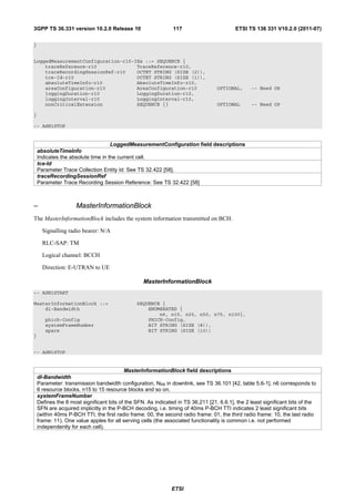 3GPP TS 36.331 version 10.2.0 Release 10                       117                        ETSI TS 136 331 V10.2.0 (2011-07)

}


LoggedMeasurementConfiguration-r10-IEs ::= SEQUENCE {
    traceReference-r10              TraceReference-r10,
    traceRecordingSessionRef-r10    OCTET STRING (SIZE (2)),
    tce-Id-r10                      OCTET STRING (SIZE (1)),
    absoluteTimeInfo-r10            AbsoluteTimeInfo-r10,
    areaConfiguration-r10           AreaConfiguration-r10                         OPTIONAL,      -- Need OR
    loggingDuration-r10             LoggingDuration-r10,
    loggingInterval-r10             LoggingInterval-r10,
    nonCriticalExtension            SEQUENCE {}                                   OPTIONAL       -- Need OP

}

-- ASN1STOP


                                    LoggedMeasurementConfiguration field descriptions
    absoluteTimeInfo
    Indicates the absolute time in the current cell.
    tce-Id
    Parameter Trace Collection Entity Id: See TS 32.422 [58].
    traceRecordingSessionRef
    Parameter Trace Recording Session Reference: See TS 32.422 [58]



–                    MasterInformationBlock
The MasterInformationBlock includes the system information transmitted on BCH.

      Signalling radio bearer: N/A

      RLC-SAP: TM

      Logical channel: BCCH

      Direction: E-UTRAN to UE

                                                  MasterInformationBlock
-- ASN1START

MasterInformationBlock ::=                     SEQUENCE {
    dl-Bandwidth                                   ENUMERATED {
                                                       n6, n15, n25, n50, n75, n100},
       phich-Config                                PHICH-Config,
       systemFrameNumber                           BIT STRING (SIZE (8)),
       spare                                       BIT STRING (SIZE (10))
}


-- ASN1STOP


                                           MasterInformationBlock field descriptions
    dl-Bandwidth
    Parameter: transmission bandwidth configuration, NRB in downlink, see TS 36.101 [42, table 5.6-1]. n6 corresponds to
    6 resource blocks, n15 to 15 resource blocks and so on.
    systemFrameNumber
    Defines the 8 most significant bits of the SFN. As indicated in TS 36.211 [21, 6.6.1], the 2 least significant bits of the
    SFN are acquired implicitly in the P-BCH decoding, i.e. timing of 40ms P-BCH TTI indicates 2 least significant bits
    (within 40ms P-BCH TTI, the first radio frame: 00, the second radio frame: 01, the third radio frame: 10, the last radio
    frame: 11). One value apples for all serving cells (the associated functionality is common i.e. not performed
    independently for each cell).




                                                              ETSI
 