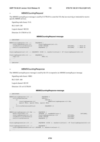 3GPP TS 36.331 version 10.2.0 Release 10               118                    ETSI TS 136 331 V10.2.0 (2011-07)


–                MBMSCountingRequest
The MBMSCountingRequest message is used by E-UTRAN to count the UEs that are receiving or interested to receive
specific MBMS services.

    Signalling radio bearer: N/A

    RLC-SAP: UM

    Logical channel: MCCH

    Direction: E-UTRAN to UE

                                     MBMSCountingRequest message
-- ASN1START

MBMSCountingRequest-r10 ::=         SEQUENCE {
    countingRequestList-r10             CountingRequestList-r10,
    lateNonCriticalExtension            OCTET STRING                            OPTIONAL,     -- Need OP
    nonCriticalExtension                SEQUENCE {}                             OPTIONAL      -- Need OP
}

CountingRequestList-r10 ::= SEQUENCE (SIZE (1..maxServiceCount)) OF CountingRequestInfo-r10

CountingRequestInfo-r10 ::=         SEQUENCE {
    tmgi-r10                                TMGI-r9,
    ...
}

-- ASN1STOP



–                MBMSCountingResponse
The MBMSCountingResponse message is used by the UE to respond to an MBMSCountingRequest message.

    Signalling radio bearer: SRB1

    RLC-SAP: AM

    Logical channel: DCCH

    Direction: UE to E-UTRAN

                                    MBMSCountingResponse message
-- ASN1START

MBMSCountingResponse-r10 ::=            SEQUENCE {
    criticalExtensions                  CHOICE {
        c1                                  CHOICE {
            countingResponse-r10                MBMSCountingResponse-r10-IEs,
            spare3 NULL, spare2 NULL, spare1 NULL
        },
        criticalExtensionsFuture            SEQUENCE {}
    }
}

MBMSCountingResponse-r10-IEs ::=        SEQUENCE {
    mbsfn-AreaIndex-r10                 INTEGER (0..maxMBSFN-Area-1)                              OPTIONAL,
    countingResponseList-r10            CountingResponseList-r10                OPTIONAL,
    lateNonCriticalExtension            OCTET STRING                            OPTIONAL,
    nonCriticalExtension                SEQUENCE {}                             OPTIONAL
}

CountingResponseList-r10 ::=            SEQUENCE (SIZE (1..maxServiceCount)) OF CountingResponseInfo-r10

CountingResponseInfo-r10 ::=        SEQUENCE {
    countingResponseService-r10 INTEGER (0..maxServiceCount-1),
    ...
}




                                                       ETSI
 