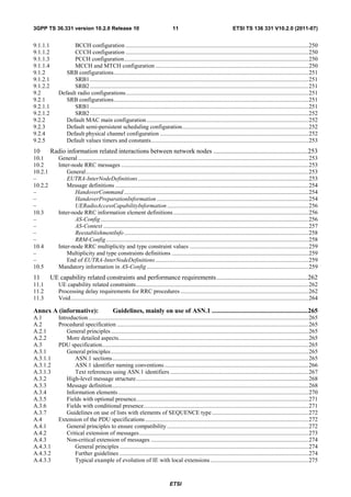 3GPP TS 36.331 version 10.2.0 Release 10                                               11                                     ETSI TS 136 331 V10.2.0 (2011-07)


9.1.1.1            BCCH configuration ........................................................................................................................... 250
9.1.1.2            CCCH configuration ........................................................................................................................... 250
9.1.1.3            PCCH configuration ............................................................................................................................ 250
9.1.1.4            MCCH and MTCH configuration ....................................................................................................... 250
9.1.2           SRB configurations ................................................................................................................................... 251
9.1.2.1            SRB1 ................................................................................................................................................... 251
9.1.2.2            SRB2 ................................................................................................................................................... 251
9.2          Default radio configurations ........................................................................................................................... 251
9.2.1           SRB configurations ................................................................................................................................... 251
9.2.1.1            SRB1 ................................................................................................................................................... 251
9.2.1.2            SRB2 ................................................................................................................................................... 252
9.2.2           Default MAC main configuration ............................................................................................................. 252
9.2.3           Default semi-persistent scheduling configuration ..................................................................................... 252
9.2.4           Default physical channel configuration .................................................................................................... 252
9.2.5           Default values timers and constants .......................................................................................................... 253
10        Radio information related interactions between network nodes ..........................................................253
10.1         General ........................................................................................................................................................... 253
10.2         Inter-node RRC messages .............................................................................................................................. 253
10.2.1           General...................................................................................................................................................... 253
–                EUTRA-InterNodeDefinitions ................................................................................................................... 253
10.2.2           Message definitions .................................................................................................................................. 254
–                   HandoverCommand ............................................................................................................................ 254
–                   HandoverPreparationInformation ...................................................................................................... 254
–                   UERadioAccessCapabilityInformation ............................................................................................... 256
10.3         Inter-node RRC information element definitions ........................................................................................... 256
–                   AS-Config ............................................................................................................................................ 256
–                   AS-Context .......................................................................................................................................... 257
–                   ReestablishmentInfo ............................................................................................................................ 258
–                   RRM-Config ........................................................................................................................................ 258
10.4         Inter-node RRC multiplicity and type constraint values ................................................................................ 259
–                Multiplicity and type constraints definitions ............................................................................................ 259
–                End of EUTRA-InterNodeDefinitions ....................................................................................................... 259
10.5         Mandatory information in AS-Config ............................................................................................................. 259
11        UE capability related constraints and performance requirements ........................................................262
11.1         UE capability related constraints .................................................................................................................... 262
11.2         Processing delay requirements for RRC procedures ...................................................................................... 262
11.3         Void ................................................................................................................................................................ 264

Annex A (informative):                          Guidelines, mainly on use of ASN.1 ...........................................................265
A.1          Introduction .................................................................................................................................................... 265
A.2          Procedural specification ................................................................................................................................. 265
A.2.1            General principles ..................................................................................................................................... 265
A.2.2            More detailed aspects................................................................................................................................ 265
A.3          PDU specification........................................................................................................................................... 265
A.3.1            General principles ..................................................................................................................................... 265
A.3.1.1              ASN.1 sections .................................................................................................................................... 265
A.3.1.2              ASN.1 identifier naming conventions ................................................................................................. 266
A.3.1.3              Text references using ASN.1 identifiers ............................................................................................. 267
A.3.2            High-level message structure .................................................................................................................... 268
A.3.3            Message definition .................................................................................................................................... 268
A.3.4            Information elements ................................................................................................................................ 270
A.3.5            Fields with optional presence.................................................................................................................... 271
A.3.6            Fields with conditional presence ............................................................................................................... 271
A.3.7            Guidelines on use of lists with elements of SEQUENCE type ................................................................. 272
A.4          Extension of the PDU specifications .............................................................................................................. 272
A.4.1            General principles to ensure compatibility ............................................................................................... 272
A.4.2            Critical extension of messages .................................................................................................................. 273
A.4.3            Non-critical extension of messages .......................................................................................................... 274
A.4.3.1              General principles ............................................................................................................................... 274
A.4.3.2              Further guidelines ............................................................................................................................... 274
A.4.3.3              Typical example of evolution of IE with local extensions .................................................................. 275



                                                                                     ETSI
 