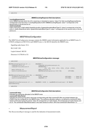 3GPP TS 36.331 version 10.2.0 Release 10                     119                        ETSI TS 136 331 V10.2.0 (2011-07)



-- ASN1STOP


                                         MBMSCountingResponse field descriptions
    countingResponseList
    List of MBMS services which the UE is receiving or interested to receive. Value 0 for field countingResponseService
    corresponds to the first entry in countingRequestList within MBMSCountingRequest, value 1 corresponds to the
    second entry in this list and so on.
    mbsfn-AreaIndex
    Index of the entry in field mbsfn-AreaInfoList within SystemInformationBlockType13. Value 0 corresponds to the first
    entry in mbsfn-AreaInfoList within SystemInformationBlockType13, value 1 corresponds to the second entry in this list
    and so on.



–                   MBSFNAreaConfiguration
The MBSFNAreaConfiguration message contains the MBMS control information applicable for an MBSFN area. E-
UTRAN configures an MCCH for each MBSFN area i.e. the MCCH identifies the MBSFN area.

      Signalling radio bearer: N/A

      RLC-SAP: UM

      Logical channel: MCCH

      Direction: E-UTRAN to UE

                                          MBSFNAreaConfiguration message
-- ASN1START

MBSFNAreaConfiguration-r9 ::=                 SEQUENCE {
    commonSF-Alloc-r9                             CommonSF-AllocPatternList-r9,
    commonSF-AllocPeriod-r9                       ENUMERATED {
                                                          rf4, rf8, rf16, rf32, rf64, rf128, rf256},
       pmch-InfoList-r9                           PMCH-InfoList-r9,
       nonCriticalExtension                       MBSFNAreaConfiguration-v930-IEs         OPTIONAL
}

MBSFNAreaConfiguration-v930-IEs ::= SEQUENCE {
    lateNonCriticalExtension            OCTET STRING                                          OPTIONAL,      -- Need OP
    nonCriticalExtension                SEQUENCE {}                                           OPTIONAL       -- Need OP
}

CommonSF-AllocPatternList-r9 ::=              SEQUENCE (SIZE (1..maxMBSFN-Allocations)) OF MBSFN-
SubframeConfig

-- ASN1STOP


                                        MBSFNAreaConfiguration field descriptions
    commonSF-Alloc
    Indicates the subframes allocated to the MBSFN area
    commonSF-AllocPeriod
    Indicates the period during which resources corresponding with field commonSF-Alloc are divided between the
    (P)MCH that are configured for this MBSFN area. The subframe allocation patterns, as defined by commonSF-Alloc,
    repeat continously during this period. Value rf4 corresponds to 4 radio frames, rf8 corresponds to 8 radio frames and
    so on. The commonSF-AllocPeriod starts in the radio frames for which: SFN mod commonSF-AllocPeriod = 0.



–                   MeasurementReport
The MeasurementReport message is used for the indication of measurement results.




                                                            ETSI
 