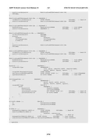 3GPP TS 36.331 version 10.2.0 Release 10           121                   ETSI TS 136 331 V10.2.0 (2011-07)

    nonCriticalExtension                   MobilityFromEUTRACommand-v8a0-IEs
    OPTIONAL
}

MobilityFromEUTRACommand-v8a0-IEs ::= SEQUENCE {
    lateNonCriticalExtension            OCTET STRING                           OPTIONAL,    -- Need OP
    nonCriticalExtension                MobilityFromEUTRACommand-v8d0-IEs      OPTIONAL
}

MobilityFromEUTRACommand-v8d0-IEs ::= SEQUENCE {
    bandIndicator                       BandIndicatorGERAN            OPTIONAL,    -- Cond GERAN
    nonCriticalExtension                SEQUENCE {}                   OPTIONAL     -- Need OP
}

MobilityFromEUTRACommand-r9-IEs ::= SEQUENCE {
    cs-FallbackIndicator                BOOLEAN,
    purpose                             CHOICE{
        handover                            Handover,
        cellChangeOrder                     CellChangeOrder,
        e-CSFB-r9                           E-CSFB-r9,
        ...
    },
    nonCriticalExtension                MobilityFromEUTRACommand-v930-IEs
    OPTIONAL
}

MobilityFromEUTRACommand-v930-IEs ::= SEQUENCE {
    lateNonCriticalExtension            OCTET STRING                           OPTIONAL,    -- Need OP
    nonCriticalExtension                MobilityFromEUTRACommand-v960-IEs      OPTIONAL
}

MobilityFromEUTRACommand-v960-IEs ::= SEQUENCE {
    bandIndicator                       BandIndicatorGERAN            OPTIONAL,    -- Cond GERAN
    nonCriticalExtension                SEQUENCE {}                   OPTIONAL     -- Need OP
}

Handover ::=                          SEQUENCE {
    targetRAT-Type                        ENUMERATED {
                                              utra, geran, cdma2000-1XRTT, cdma2000-HRPD,
                                              spare4, spare3, spare2, spare1, ...},
    targetRAT-MessageContainer            OCTET STRING,
    nas-SecurityParamFromEUTRA            OCTET STRING (SIZE (1))     OPTIONAL,   -- Cond UTRAGERAN
    systemInformation                     SI-OrPSI-GERAN              OPTIONAL    -- Cond PSHO
}

CellChangeOrder ::=             SEQUENCE {
    t304                                ENUMERATED {
                                            ms100, ms200, ms500, ms1000,
                                            ms2000, ms4000, ms8000, spare1},
    targetRAT-Type                      CHOICE {
            geran                           SEQUENCE {
                physCellId                      PhysCellIdGERAN,
                carrierFreq                     CarrierFreqGERAN,
                networkControlOrder             BIT STRING (SIZE (2))       OPTIONAL,       -- Need OP
                systemInformation               SI-OrPSI-GERAN              OPTIONAL        -- Need OP
            },
            ...
    }
}

SI-OrPSI-GERAN ::=                    CHOICE {
    si                                    SystemInfoListGERAN,
    psi                                   SystemInfoListGERAN
}

E-CSFB-r9 ::=                       SEQUENCE {
    messageContCDMA2000-1XRTT-r9        OCTET STRING        OPTIONAL,   -- Need ON
    mobilityCDMA2000-HRPD-r9            ENUMERATED {
                                            handover, redirection
                                        }                   OPTIONAL,   -- Need OP
    messageContCDMA2000-HRPD-r9     OCTET STRING        OPTIONAL,   -- Cond concHO
    redirectCarrierCDMA2000-HRPD-r9 CarrierFreqCDMA2000 OPTIONAL    -- Cond concRedir
}

-- ASN1STOP




                                                   ETSI
 