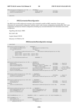 3GPP TS 36.331 version 10.2.0 Release 10                126                      ETSI TS 136 331 V10.2.0 (2011-07)

RNReconfigurationComplete-r10-IEs ::=         SEQUENCE {
    lateNonCriticalExtension                      OCTET STRING                    OPTIONAL,
    nonCriticalExtension                          SEQUENCE {}                     OPTIONAL
}

-- ASN1STOP



–                RRCConnectionReconfiguration
The RRCConnectionReconfiguration message is the command to modify an RRC connection. It may convey
information for measurement configuration, mobility control, radio resource configuration (including RBs, MAC main
configuration and physical channel configuration) including any associated dedicated NAS information and security
configuration.

    Signalling radio bearer: SRB1

    RLC-SAP: AM

    Logical channel: DCCH

    Direction: E-UTRAN to UE

                                    RRCConnectionReconfiguration message
-- ASN1START

RRCConnectionReconfiguration ::=    SEQUENCE {
    rrc-TransactionIdentifier           RRC-TransactionIdentifier,
    criticalExtensions                  CHOICE {
        c1                                  CHOICE{
            rrcConnectionReconfiguration-r8     RRCConnectionReconfiguration-r8-IEs,
            spare7 NULL,
            spare6 NULL, spare5 NULL, spare4 NULL,
            spare3 NULL, spare2 NULL, spare1 NULL
        },
        criticalExtensionsFuture            SEQUENCE {}
    }
}

RRCConnectionReconfiguration-r8-IEs ::= SEQUENCE {
    measConfig                          MeasConfig                      OPTIONAL,   -- Need ON
    mobilityControlInfo                 MobilityControlInfo             OPTIONAL,   -- Cond HO
    dedicatedInfoNASList                SEQUENCE (SIZE(1..maxDRB)) OF
                                            DedicatedInfoNAS            OPTIONAL,   -- Cond nonHO
    radioResourceConfigDedicated        RadioResourceConfigDedicated    OPTIONAL, -- Cond HO-toEUTRA
    securityConfigHO                    SecurityConfigHO                OPTIONAL,   -- Cond HO
    nonCriticalExtension                RRCConnectionReconfiguration-v890-IEs   OPTIONAL
}

RRCConnectionReconfiguration-v890-IEs ::= SEQUENCE {
    lateNonCriticalExtension            OCTET STRING                    OPTIONAL,               -- Need OP
    nonCriticalExtension                RRCConnectionReconfiguration-v920-IEs                   OPTIONAL
}

RRCConnectionReconfiguration-v920-IEs ::= SEQUENCE {
    otherConfig-r9                      OtherConfig-r9                  OPTIONAL,               -- Need ON
    fullConfig-r9                       ENUMERATED {true}               OPTIONAL,               -- Cond HO-
Reestab
    nonCriticalExtension                RRCConnectionReconfiguration-v1020-IEs                  OPTIONAL
}

RRCConnectionReconfiguration-v1020-IEs ::= SEQUENCE {
    sCellToReleaseList-r10              SCellToReleaseList-r10                    OPTIONAL,     -- Need ON
    sCellToAddModList-r10               SCellToAddModList-r10                     OPTIONAL,     -- Need ON
    nonCriticalExtension                SEQUENCE {}                               OPTIONAL      -- Need OP
}

SCellToAddModList-r10 ::=             SEQUENCE (SIZE (1..maxSCell-r10)) OF SCellToAddMod-r10

SCellToAddMod-r10 ::=                 SEQUENCE {
    sCellIndex-r10                            SCellIndex-r10,
    cellIdentification-r10                    SEQUENCE {
        physCellId-r10                            PhysCellId,




                                                       ETSI
 