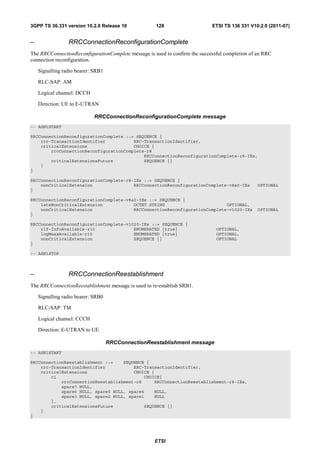 3GPP TS 36.331 version 10.2.0 Release 10              128                    ETSI TS 136 331 V10.2.0 (2011-07)


–                RRCConnectionReconfigurationComplete
The RRCConnectionReconfigurationComplete message is used to confirm the successful completion of an RRC
connection reconfiguration.

    Signalling radio bearer: SRB1

    RLC-SAP: AM

    Logical channel: DCCH

    Direction: UE to E-UTRAN

                             RRCConnectionReconfigurationComplete message
-- ASN1START

RRCConnectionReconfigurationComplete ::= SEQUENCE {
    rrc-TransactionIdentifier           RRC-TransactionIdentifier,
    criticalExtensions                  CHOICE {
        rrcConnectionReconfigurationComplete-r8
                                            RRCConnectionReconfigurationComplete-r8-IEs,
        criticalExtensionsFuture            SEQUENCE {}
    }
}

RRCConnectionReconfigurationComplete-r8-IEs ::= SEQUENCE {
    nonCriticalExtension                RRCConnectionReconfigurationComplete-v8a0-IEs            OPTIONAL
}

RRCConnectionReconfigurationComplete-v8a0-IEs ::= SEQUENCE {
    lateNonCriticalExtension            OCTET STRING                        OPTIONAL,
    nonCriticalExtension                RRCConnectionReconfigurationComplete-v1020-IEs           OPTIONAL
}

RRCConnectionReconfigurationComplete-v1020-IEs ::= SEQUENCE {
    rlf-InfoAvailable-r10               ENUMERATED {true}                      OPTIONAL,
    logMeasAvailable-r10                ENUMERATED {true}                      OPTIONAL,
    nonCriticalExtension                SEQUENCE {}                            OPTIONAL
}

-- ASN1STOP



–                RRCConnectionReestablishment
The RRCConnectionReestablishment message is used to re-establish SRB1.

    Signalling radio bearer: SRB0

    RLC-SAP: TM

    Logical channel: CCCH

    Direction: E-UTRAN to UE

                                    RRCConnectionReestablishment message
-- ASN1START

RRCConnectionReestablishment ::=    SEQUENCE {
    rrc-TransactionIdentifier           RRC-TransactionIdentifier,
    criticalExtensions                  CHOICE {
        c1                                  CHOICE{
            rrcConnectionReestablishment-r8     RRCConnectionReestablishment-r8-IEs,
            spare7 NULL,
            spare6 NULL, spare5 NULL, spare4    NULL,
            spare3 NULL, spare2 NULL, spare1    NULL
        },
        criticalExtensionsFuture            SEQUENCE {}
    }
}




                                                     ETSI
 