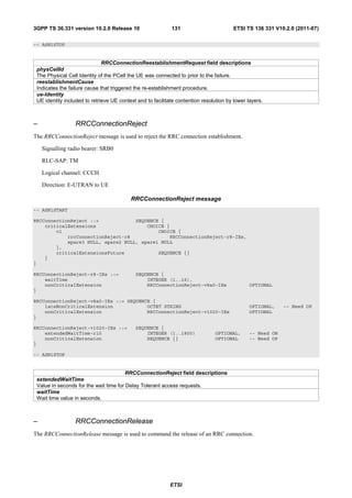3GPP TS 36.331 version 10.2.0 Release 10                    131                         ETSI TS 136 331 V10.2.0 (2011-07)

-- ASN1STOP


                              RRCConnectionReestablishmentRequest field descriptions
 physCellId
 The Physical Cell Identity of the PCell the UE was connected to prior to the failure.
 reestablishmentCause
 Indicates the failure cause that triggered the re-establishment procedure.
 ue-Identity
 UE identity included to retrieve UE context and to facilitate contention resolution by lower layers.



–                 RRCConnectionReject
The RRCConnectionReject message is used to reject the RRC connection establishment.

    Signalling radio bearer: SRB0

    RLC-SAP: TM

    Logical channel: CCCH

    Direction: E-UTRAN to UE

                                          RRCConnectionReject message
-- ASN1START

RRCConnectionReject ::=             SEQUENCE {
    criticalExtensions                  CHOICE {
        c1                                  CHOICE {
            rrcConnectionReject-r8              RRCConnectionReject-r8-IEs,
            spare3 NULL, spare2 NULL, spare1 NULL
        },
        criticalExtensionsFuture            SEQUENCE {}
    }
}

RRCConnectionReject-r8-IEs ::=              SEQUENCE {
    waitTime                                    INTEGER (1..16),
    nonCriticalExtension                        RRCConnectionReject-v8a0-IEs                   OPTIONAL
}

RRCConnectionReject-v8a0-IEs ::= SEQUENCE {
    lateNonCriticalExtension            OCTET STRING                                           OPTIONAL,    -- Need OP
    nonCriticalExtension                RRCConnectionReject-v1020-IEs                          OPTIONAL
}

RRCConnectionReject-v1020-IEs ::=           SEQUENCE {
    extendedWaitTime-r10                        INTEGER (1..1800)              OPTIONAL,       -- Need ON
    nonCriticalExtension                        SEQUENCE {}                    OPTIONAL        -- Need OP
}

-- ASN1STOP


                                        RRCConnectionReject field descriptions
 extendedWaitTime
 Value in seconds for the wait time for Delay Tolerant access requests.
 waitTime
 Wait time value in seconds.



–                 RRCConnectionRelease
The RRCConnectionRelease message is used to command the release of an RRC connection.




                                                            ETSI
 