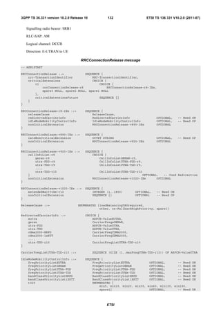 3GPP TS 36.331 version 10.2.0 Release 10           132                    ETSI TS 136 331 V10.2.0 (2011-07)


   Signalling radio bearer: SRB1

   RLC-SAP: AM

   Logical channel: DCCH

   Direction: E-UTRAN to UE

                                    RRCConnectionRelease message
-- ASN1START

RRCConnectionRelease ::=            SEQUENCE {
    rrc-TransactionIdentifier           RRC-TransactionIdentifier,
    criticalExtensions                  CHOICE {
        c1                                  CHOICE {
            rrcConnectionRelease-r8             RRCConnectionRelease-r8-IEs,
            spare3 NULL, spare2 NULL, spare1 NULL
        },
        criticalExtensionsFuture            SEQUENCE {}
    }
}

RRCConnectionRelease-r8-IEs ::=       SEQUENCE {
    releaseCause                          ReleaseCause,
    redirectedCarrierInfo                 RedirectedCarrierInfo                 OPTIONAL,    -- Need ON
    idleModeMobilityControlInfo           IdleModeMobilityControlInfo           OPTIONAL,    -- Need OP
    nonCriticalExtension                  RRCConnectionRelease-v890-IEs         OPTIONAL
}

RRCConnectionRelease-v890-IEs ::=     SEQUENCE {
    lateNonCriticalExtension              OCTET STRING                          OPTIONAL,    -- Need OP
    nonCriticalExtension                  RRCConnectionRelease-v920-IEs         OPTIONAL
}

RRCConnectionRelease-v920-IEs ::=     SEQUENCE {
    cellInfoList-r9                       CHOICE {
        geran-r9                              CellInfoListGERAN-r9,
        utra-FDD-r9                           CellInfoListUTRA-FDD-r9,
        utra-TDD-r9                           CellInfoListUTRA-TDD-r9,
        ...,
        utra-TDD-r10                           CellInfoListUTRA-TDD-r10
    }                                                                  OPTIONAL,   -- Cond Redirection
    nonCriticalExtension                   RRCConnectionRelease-v1020-IEs      OPTIONAL
}

RRCConnectionRelease-v1020-IEs ::=    SEQUENCE {
    extendedWaitTime-r10                  INTEGER (1..1800)       OPTIONAL,     -- Need ON
    nonCriticalExtension                  SEQUENCE {}             OPTIONAL      -- Need OP
}

ReleaseCause ::=                   ENUMERATED {loadBalancingTAUrequired,
                                               other, cs-FallbackHighPriority, spare1}

RedirectedCarrierInfo ::=             CHOICE {
    eutra                                 ARFCN-ValueEUTRA,
    geran                                 CarrierFreqsGERAN,
    utra-FDD                              ARFCN-ValueUTRA,
    utra-TDD                              ARFCN-ValueUTRA,
    cdma2000-HRPD                         CarrierFreqCDMA2000,
    cdma2000-1xRTT                        CarrierFreqCDMA2000,
    ...,
    utra-TDD-r10                           CarrierFreqListUTRA-TDD-r10
}

CarrierFreqListUTRA-TDD-r10 ::=            SEQUENCE (SIZE (1..maxFreqUTRA-TDD-r10)) OF ARFCN-ValueUTRA

IdleModeMobilityControlInfo ::=       SEQUENCE {
    freqPriorityListEUTRA                 FreqPriorityListEUTRA           OPTIONAL,       -- Need     ON
    freqPriorityListGERAN                 FreqsPriorityListGERAN          OPTIONAL,       -- Need     ON
    freqPriorityListUTRA-FDD              FreqPriorityListUTRA-FDD        OPTIONAL,       -- Need     ON
    freqPriorityListUTRA-TDD              FreqPriorityListUTRA-TDD        OPTIONAL,       -- Need     ON
    bandClassPriorityListHRPD             BandClassPriorityListHRPD       OPTIONAL,       -- Need     ON
    bandClassPriorityList1XRTT            BandClassPriorityList1XRTT      OPTIONAL,       -- Need     ON
    t320                                  ENUMERATED {
                                              min5, min10, min20, min30, min60, min120, min180,
                                              spare1}                     OPTIONAL,       -- Need     OR




                                                   ETSI
 