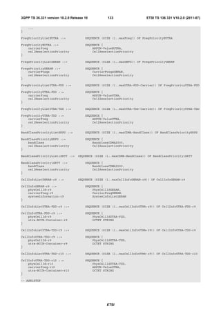 3GPP TS 36.331 version 10.2.0 Release 10          133                   ETSI TS 136 331 V10.2.0 (2011-07)

    ...
}

FreqPriorityListEUTRA ::=             SEQUENCE (SIZE (1..maxFreq)) OF FreqPriorityEUTRA

FreqPriorityEUTRA ::=                 SEQUENCE {
    carrierFreq                           ARFCN-ValueEUTRA,
    cellReselectionPriority               CellReselectionPriority
}

FreqsPriorityListGERAN ::=            SEQUENCE (SIZE (1..maxGNFG)) OF FreqsPriorityGERAN

FreqsPriorityGERAN ::=                SEQUENCE {
    carrierFreqs                          CarrierFreqsGERAN,
    cellReselectionPriority               CellReselectionPriority
}

FreqPriorityListUTRA-FDD ::=          SEQUENCE (SIZE (1..maxUTRA-FDD-Carrier)) OF FreqPriorityUTRA-FDD

FreqPriorityUTRA-FDD ::=              SEQUENCE {
    carrierFreq                           ARFCN-ValueUTRA,
    cellReselectionPriority               CellReselectionPriority
}

FreqPriorityListUTRA-TDD ::=          SEQUENCE (SIZE (1..maxUTRA-TDD-Carrier)) OF FreqPriorityUTRA-TDD

FreqPriorityUTRA-TDD ::=              SEQUENCE {
    carrierFreq                           ARFCN-ValueUTRA,
    cellReselectionPriority               CellReselectionPriority
}

BandClassPriorityListHRPD ::=         SEQUENCE (SIZE (1..maxCDMA-BandClass)) OF BandClassPriorityHRPD

BandClassPriorityHRPD ::=             SEQUENCE {
    bandClass                             BandclassCDMA2000,
    cellReselectionPriority               CellReselectionPriority
}

BandClassPriorityList1XRTT ::=    SEQUENCE (SIZE (1..maxCDMA-BandClass)) OF BandClassPriority1XRTT

BandClassPriority1XRTT ::=            SEQUENCE {
    bandClass                             BandclassCDMA2000,
    cellReselectionPriority               CellReselectionPriority
}

CellInfoListGERAN-r9 ::=          SEQUENCE (SIZE (1..maxCellInfoGERAN-r9)) OF CellInfoGERAN-r9

CellInfoGERAN-r9 ::=                  SEQUENCE {
    physCellId-r9                         PhysCellIdGERAN,
    carrierFreq-r9                        CarrierFreqGERAN,
    systemInformation-r9                  SystemInfoListGERAN
}

CellInfoListUTRA-FDD-r9 ::=           SEQUENCE (SIZE (1..maxCellInfoUTRA-r9)) OF CellInfoUTRA-FDD-r9

CellInfoUTRA-FDD-r9 ::=               SEQUENCE {
    physCellId-r9                         PhysCellIdUTRA-FDD,
    utra-BCCH-Container-r9                OCTET STRING
}

CellInfoListUTRA-TDD-r9 ::=           SEQUENCE (SIZE (1..maxCellInfoUTRA-r9)) OF CellInfoUTRA-TDD-r9

CellInfoUTRA-TDD-r9 ::=               SEQUENCE {
    physCellId-r9                         PhysCellIdUTRA-TDD,
    utra-BCCH-Container-r9                OCTET STRING
}

CellInfoListUTRA-TDD-r10 ::=          SEQUENCE (SIZE (1..maxCellInfoUTRA-r9)) OF CellInfoUTRA-TDD-r10

CellInfoUTRA-TDD-r10 ::=              SEQUENCE {
    physCellId-r10                        PhysCellIdUTRA-TDD,
    carrierFreq-r10                       ARFCN-ValueUTRA,
    utra-BCCH-Container-r10               OCTET STRING
}

-- ASN1STOP




                                                  ETSI
 