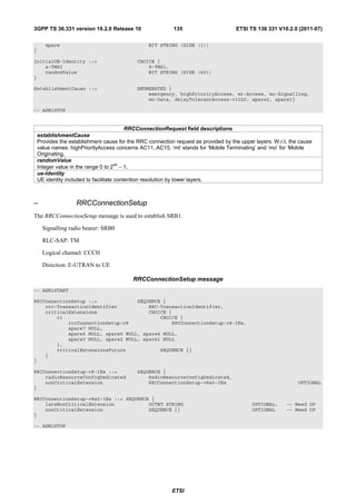 3GPP TS 36.331 version 10.2.0 Release 10                    135                      ETSI TS 136 331 V10.2.0 (2011-07)

       spare                                     BIT STRING (SIZE (1))
}

InitialUE-Identity ::=                       CHOICE {
    s-TMSI                                       S-TMSI,
    randomValue                                  BIT STRING (SIZE (40))
}

EstablishmentCause ::=                       ENUMERATED {
                                                 emergency, highPriorityAccess, mt-Access, mo-Signalling,
                                                 mo-Data, delayTolerantAccess-v1020, spare2, spare1}

-- ASN1STOP


                                           RRCConnectionRequest field descriptions
    establishmentCause
    Provides the establishment cause for the RRC connection request as provided by the upper layers. W.r.t. the cause
    value names: highPriorityAccess concerns AC11..AC15, ‘mt’ stands for ‘Mobile Terminating’ and ‘mo’ for ‘Mobile
    Originating.
    randomValue
                                       40
    Integer value in the range 0 to 2 − 1.
    ue-Identity
    UE identity included to facilitate contention resolution by lower layers.



–                   RRCConnectionSetup
The RRCConnectionSetup message is used to establish SRB1.

      Signalling radio bearer: SRB0

      RLC-SAP: TM

      Logical channel: CCCH

      Direction: E-UTRAN to UE

                                           RRCConnectionSetup message
-- ASN1START

RRCConnectionSetup ::=              SEQUENCE {
    rrc-TransactionIdentifier           RRC-TransactionIdentifier,
    criticalExtensions                  CHOICE {
        c1                                  CHOICE {
            rrcConnectionSetup-r8               RRCConnectionSetup-r8-IEs,
            spare7 NULL,
            spare6 NULL, spare5 NULL, spare4 NULL,
            spare3 NULL, spare2 NULL, spare1 NULL
        },
        criticalExtensionsFuture            SEQUENCE {}
    }
}

RRCConnectionSetup-r8-IEs ::=                SEQUENCE {
    radioResourceConfigDedicated                 RadioResourceConfigDedicated,
    nonCriticalExtension                         RRCConnectionSetup-v8a0-IEs                                   OPTIONAL
}

RRCConnectionSetup-v8a0-IEs ::= SEQUENCE {
    lateNonCriticalExtension            OCTET STRING                                        OPTIONAL,     -- Need OP
    nonCriticalExtension                SEQUENCE {}                                         OPTIONAL      -- Need OP
}

-- ASN1STOP




                                                           ETSI
 