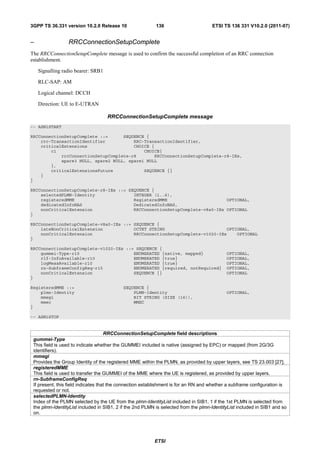 3GPP TS 36.331 version 10.2.0 Release 10                   136                       ETSI TS 136 331 V10.2.0 (2011-07)


–                RRCConnectionSetupComplete
The RRCConnectionSetupComplete message is used to confirm the successful completion of an RRC connection
establishment.

    Signalling radio bearer: SRB1

    RLC-SAP: AM

    Logical channel: DCCH

    Direction: UE to E-UTRAN

                                    RRCConnectionSetupComplete message
-- ASN1START

RRCConnectionSetupComplete ::=      SEQUENCE {
    rrc-TransactionIdentifier           RRC-TransactionIdentifier,
    criticalExtensions                  CHOICE {
        c1                                  CHOICE{
            rrcConnectionSetupComplete-r8       RRCConnectionSetupComplete-r8-IEs,
            spare3 NULL, spare2 NULL, spare1 NULL
        },
        criticalExtensionsFuture            SEQUENCE {}
    }
}

RRCConnectionSetupComplete-r8-IEs ::= SEQUENCE {
    selectedPLMN-Identity               INTEGER (1..6),
    registeredMME                       RegisteredMME                       OPTIONAL,
    dedicatedInfoNAS                    DedicatedInfoNAS,
    nonCriticalExtension                RRCConnectionSetupComplete-v8a0-IEs OPTIONAL
}

RRCConnectionSetupComplete-v8a0-IEs ::= SEQUENCE {
    lateNonCriticalExtension            OCTET STRING                        OPTIONAL,
    nonCriticalExtension                RRCConnectionSetupComplete-v1020-IEs    OPTIONAL
}

RRCConnectionSetupComplete-v1020-IEs ::= SEQUENCE {
    gummei-Type-r10                     ENUMERATED {native, mapped}                         OPTIONAL,
    rlf-InfoAvailable-r10               ENUMERATED {true}                                   OPTIONAL,
    logMeasAvailable-r10                ENUMERATED {true}                                   OPTIONAL,
    rn-SubframeConfigReq-r10            ENUMERATED {required, notRequired}                  OPTIONAL,
    nonCriticalExtension                SEQUENCE {}                                         OPTIONAL
}

RegisteredMME ::=                          SEQUENCE {
    plmn-Identity                              PLMN-Identity                                OPTIONAL,
    mmegi                                      BIT STRING (SIZE (16)),
    mmec                                       MMEC
}

-- ASN1STOP


                                     RRCConnectionSetupComplete field descriptions
 gummei-Type
 This field is used to indicate whether the GUMMEI included is native (assigned by EPC) or mapped (from 2G/3G
 identifiers).
 mmegi
 Provides the Group Identity of the registered MME within the PLMN, as provided by upper layers, see TS 23.003 [27].
 registeredMME
 This field is used to transfer the GUMMEI of the MME where the UE is registered, as provided by upper layers.
 rn-SubframeConfigReq
 If present, this field indicates that the connection establishment is for an RN and whether a subframe configuration is
 requested or not.
 selectedPLMN-Identity
 Index of the PLMN selected by the UE from the plmn-IdentityList included in SIB1. 1 if the 1st PLMN is selected from
 the plmn-IdentityList included in SIB1, 2 if the 2nd PLMN is selected from the plmn-IdentityList included in SIB1 and so
 on.




                                                          ETSI
 