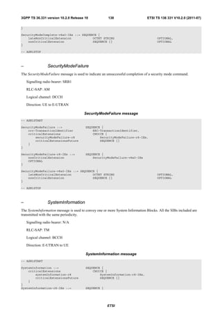 3GPP TS 36.331 version 10.2.0 Release 10               138                      ETSI TS 136 331 V10.2.0 (2011-07)

}

SecurityModeComplete-v8a0-IEs ::= SEQUENCE {
    lateNonCriticalExtension            OCTET STRING                                  OPTIONAL,
    nonCriticalExtension                SEQUENCE {}                                   OPTIONAL
}

-- ASN1STOP



–                SecurityModeFailure
The SecurityModeFailure message is used to indicate an unsuccessful completion of a security mode command.

    Signalling radio bearer: SRB1

    RLC-SAP: AM

    Logical channel: DCCH

    Direction: UE to E-UTRAN

                                        SecurityModeFailure message
-- ASN1START

SecurityModeFailure ::=                  SEQUENCE {
    rrc-TransactionIdentifier                RRC-TransactionIdentifier,
    criticalExtensions                       CHOICE {
        securityModeFailure-r8                   SecurityModeFailure-r8-IEs,
        criticalExtensionsFuture                 SEQUENCE {}
    }
}

SecurityModeFailure-r8-IEs ::=           SEQUENCE {
    nonCriticalExtension                     SecurityModeFailure-v8a0-IEs
    OPTIONAL
}

SecurityModeFailure-v8a0-IEs ::= SEQUENCE {
    lateNonCriticalExtension            OCTET STRING                                  OPTIONAL,
    nonCriticalExtension                SEQUENCE {}                                   OPTIONAL
}

-- ASN1STOP



–                SystemInformation
The SystemInformation message is used to convey one or more System Information Blocks. All the SIBs included are
transmitted with the same periodicity.

    Signalling radio bearer: N/A

    RLC-SAP: TM

    Logical channel: BCCH

    Direction: E-UTRAN to UE

                                         SystemInformation message
-- ASN1START

SystemInformation ::=                    SEQUENCE {
    criticalExtensions                       CHOICE {
        systemInformation-r8                     SystemInformation-r8-IEs,
        criticalExtensionsFuture                 SEQUENCE {}
    }
}
SystemInformation-r8-IEs ::=             SEQUENCE {




                                                      ETSI
 