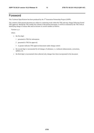 3GPP TS 36.331 version 10.2.0 Release 10                  13                       ETSI TS 136 331 V10.2.0 (2011-07)




Foreword
This Technical Specification has been produced by the 3rd Generation Partnership Project (3GPP).

The contents of the present document are subject to continuing work within the TSG and may change following formal
TSG approval. Should the TSG modify the contents of the present document, it will be re-released by the TSG with an
identifying change of release date and an increase in version number as follows:

   Version x.y.z

   where:

      x the first digit:

            1 presented to TSG for information;

            2 presented to TSG for approval;

            3 or greater indicates TSG approved document under change control.

      y the second digit is incremented for all changes of substance, i.e. technical enhancements, corrections,
        updates, etc.

      z the third digit is incremented when editorial only changes have been incorporated in the document.




                                                        ETSI
 