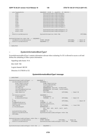 3GPP TS 36.331 version 10.2.0 Release 10                139                       ETSI TS 136 331 V10.2.0 (2011-07)

     sib-TypeAndInfo                          SEQUENCE (SIZE (1..maxSIB)) OF CHOICE {
         sib2                                     SystemInformationBlockType2,
         sib3                                     SystemInformationBlockType3,
         sib4                                     SystemInformationBlockType4,
         sib5                                     SystemInformationBlockType5,
         sib6                                     SystemInformationBlockType6,
         sib7                                     SystemInformationBlockType7,
         sib8                                     SystemInformationBlockType8,
         sib9                                     SystemInformationBlockType9,
         sib10                                    SystemInformationBlockType10,
         sib11                                    SystemInformationBlockType11,
         ...,
         sib12-v920                                SystemInformationBlockType12-r9,
         sib13-v920                                SystemInformationBlockType13-r9
     },
     nonCriticalExtension                     SystemInformation-v8a0-IEs                                   OPTIONAL
}

SystemInformation-v8a0-IEs ::= SEQUENCE {
    lateNonCriticalExtension            OCTET STRING                                    OPTIONAL,     -- Need OP
    nonCriticalExtension                SEQUENCE {}                                     OPTIONAL      -- Need OP
}

-- ASN1STOP



–                SystemInformationBlockType1
SystemInformationBlockType1 contains information relevant when evaluating if a UE is allowed to access a cell and
defines the scheduling of other system information.

    Signalling radio bearer: N/A

    RLC-SAP: TM

    Logical channel: BCCH

    Direction: E-UTRAN to UE

                                   SystemInformationBlockType1 message
-- ASN1START

SystemInformationBlockType1 ::=          SEQUENCE {
    cellAccessRelatedInfo                    SEQUENCE {
        plmn-IdentityList                        PLMN-IdentityList,
        trackingAreaCode                         TrackingAreaCode,
        cellIdentity                             CellIdentity,
        cellBarred                               ENUMERATED {barred, notBarred},
        intraFreqReselection                     ENUMERATED {allowed, notAllowed},
        csg-Indication                           BOOLEAN,
        csg-Identity                             CSG-Identity            OPTIONAL            -- Need OR
    },
    cellSelectionInfo                         SEQUENCE {
        q-RxLevMin                                Q-RxLevMin,
        q-RxLevMinOffset                          INTEGER (1..8)               OPTIONAL      -- Need OP
    },
    p-Max                                     P-Max                       OPTIONAL,                   -- Need OP
    freqBandIndicator                         INTEGER (1..64),
    schedulingInfoList                        SchedulingInfoList,
    tdd-Config                                TDD-Config                  OPTIONAL,          -- Cond TDD
    si-WindowLength                           ENUMERATED {
                                                  ms1, ms2, ms5, ms10, ms15, ms20,
                                                  ms40},
     systemInfoValueTag                       INTEGER (0..31),
     nonCriticalExtension                     SystemInformationBlockType1-v890-IEs
     OPTIONAL
}

SystemInformationBlockType1-v890-IEs::= SEQUENCE {
    lateNonCriticalExtension            OCTET STRING            OPTIONAL,   -- Need OP
    nonCriticalExtension                SystemInformationBlockType1-v920-IEs    OPTIONAL
}

SystemInformationBlockType1-v920-IEs ::=           SEQUENCE {




                                                        ETSI
 