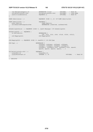 3GPP TS 36.331 version 10.2.0 Release 10           140                   ETSI TS 136 331 V10.2.0 (2011-07)

    ims-EmergencySupport-r9                ENUMERATED {true}          OPTIONAL,     -- Need OR
    cellSelectionInfo-v920                 CellSelectionInfo-v920     OPTIONAL,     -- Cond RSRQ
    nonCriticalExtension                   SEQUENCE {}                OPTIONAL      -- Need OP
}

PLMN-IdentityList ::=                      SEQUENCE (SIZE (1..6)) OF PLMN-IdentityInfo

PLMN-IdentityInfo ::=                      SEQUENCE {
    plmn-Identity                              PLMN-Identity,
    cellReservedForOperatorUse                 ENUMERATED {reserved, notReserved}
}

SchedulingInfoList ::= SEQUENCE (SIZE (1..maxSI-Message)) OF SchedulingInfo

SchedulingInfo ::=    SEQUENCE {
    si-Periodicity                         ENUMERATED {
                                               rf8, rf16, rf32, rf64, rf128, rf256, rf512},
    sib-MappingInfo                        SIB-MappingInfo
}

SIB-MappingInfo ::= SEQUENCE (SIZE (0..maxSIB-1)) OF SIB-Type

SIB-Type ::=                          ENUMERATED {
                                          sibType3, sibType4, sibType5, sibType6,
                                          sibType7, sibType8, sibType9, sibType10,
                                          sibType11, sibType12-v920, sibType13-v920, spare5,
                                          spare4, spare3, spare2, spare1, ...}

CellSelectionInfo-v920 ::=            SEQUENCE {
    q-QualMin-r9                          Q-QualMin-r9,
    q-QualMinOffset-r9                    INTEGER (1..8)                       OPTIONAL     -- Need OP
}

-- ASN1STOP




                                                   ETSI
 
