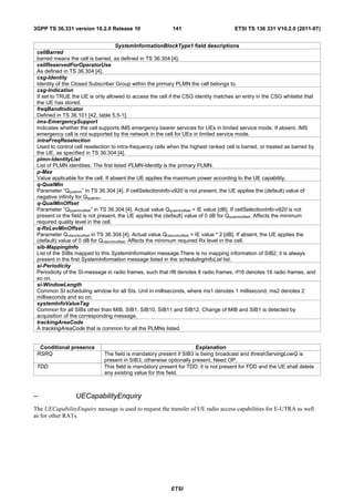 3GPP TS 36.331 version 10.2.0 Release 10                    141                         ETSI TS 136 331 V10.2.0 (2011-07)


                                     SystemInformationBlockType1 field descriptions
 cellBarred
 barred means the cell is barred, as defined in TS 36.304 [4].
 cellReservedForOperatorUse
 As defined in TS 36.304 [4].
 csg-Identity
 Identity of the Closed Subscriber Group within the primary PLMN the cell belongs to.
 csg-Indication
 If set to TRUE the UE is only allowed to access the cell if the CSG identity matches an entry in the CSG whitelist that
 the UE has stored.
 freqBandIndicator
 Defined in TS 36.101 [42, table 5.5-1].
 ims-EmergencySupport
 Indicates whether the cell supports IMS emergency bearer services for UEs in limited service mode. If absent, IMS
 emergency call is not supported by the network in the cell for UEs in limited service mode.
 intraFreqReselection
 Used to control cell reselection to intra-frequency cells when the highest ranked cell is barred, or treated as barred by
 the UE, as specified in TS 36.304 [4].
 plmn-IdentityList
 List of PLMN identities. The first listed PLMN-Identity is the primary PLMN.
 p-Max
 Value applicable for the cell. If absent the UE applies the maximum power according to the UE capability.
 q-QualMin
 Parameter “Qqualmin” in TS 36.304 [4]. If cellSelectionInfo-v920 is not present, the UE applies the (default) value of
 negative infinity for Qqualmin.
 q-QualMinOffset
 Parameter “Qqualminoffset” in TS 36.304 [4]. Actual value Qqualminoffset = IE value [dB]. If cellSelectionInfo-v920 is not
 present or the field is not present, the UE applies the (default) value of 0 dB for Qqualminoffset. Affects the minimum
 required quality level in the cell.
 q-RxLevMinOffset
 Parameter Qrxlevminoffset in TS 36.304 [4]. Actual value Qrxlevminoffset = IE value * 2 [dB]. If absent, the UE applies the
 (default) value of 0 dB for Qrxlevminoffset. Affects the minimum required Rx level in the cell.
 sib-MappingInfo
 List of the SIBs mapped to this SystemInformation message.There is no mapping information of SIB2; it is always
 present in the first SystemInformation message listed in the schedulingInfoList list.
 si-Periodicity
 Periodicity of the SI-message in radio frames, such that rf8 denotes 8 radio frames, rf16 denotes 16 radio frames, and
 so on.
 si-WindowLength
 Common SI scheduling window for all SIs. Unit in milliseconds, where ms1 denotes 1 millisecond, ms2 denotes 2
 milliseconds and so on.
 systemInfoValueTag
 Common for all SIBs other than MIB, SIB1, SIB10, SIB11 and SIB12. Change of MIB and SIB1 is detected by
 acquisition of the corresponding message.
 trackingAreaCode
 A trackingAreaCode that is common for all the PLMNs listed.


  Conditional presence                                               Explanation
 RSRQ                         The field is mandatory present if SIB3 is being broadcast and threshServingLowQ is
                              present in SIB3; otherwise optionally present, Need OP.
 TDD                          This field is mandatory present for TDD; it is not present for FDD and the UE shall delete
                              any existing value for this field.



–                 UECapabilityEnquiry
The UECapabilityEnquiry message is used to request the transfer of UE radio access capabilities for E-UTRA as well
as for other RATs.




                                                            ETSI
 