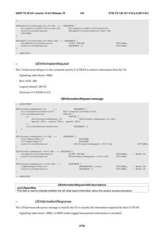 3GPP TS 36.331 version 10.2.0 Release 10                     143                       ETSI TS 136 331 V10.2.0 (2011-07)

}

UECapabilityInformation-r8-IEs ::=            SEQUENCE {
    ue-CapabilityRAT-ContainerList                UE-CapabilityRAT-ContainerList,
    nonCriticalExtension                          UECapabilityInformation-v8a0-IEs
    OPTIONAL
}

UECapabilityInformation-v8a0-IEs ::= SEQUENCE {
    lateNonCriticalExtension            OCTET STRING                                          OPTIONAL,
    nonCriticalExtension                SEQUENCE {}                                           OPTIONAL
}

-- ASN1STOP



–                   UEInformationRequest
The UEInformationRequest is the command used by E-UTRAN to retrieve information from the UE.

      Signalling radio bearer: SRB1

      RLC-SAP: AM

      Logical channel: DCCH

      Direction: E-UTRAN to UE

                                           UEInformationRequest message
-- ASN1START

UEInformationRequest-r9     ::=             SEQUENCE {
    rrc-TransactionIdentifier       RRC-TransactionIdentifier,
    criticalExtensions              CHOICE {
        c1                              CHOICE {
            ueInformationRequest-r9             UEInformationRequest-r9-IEs,
            spare3 NULL, spare2 NULL, spare1 NULL
        },
        criticalExtensionsFuture            SEQUENCE {}
    }
}

UEInformationRequest-r9-IEs ::=               SEQUENCE {
    rach-ReportReq-r9                                      BOOLEAN,
    rlf-ReportReq-r9                                       BOOLEAN,
    nonCriticalExtension                               UEInformationRequest-v930-IEs                            OPTIONAL
}

UEInformationRequest-v930-IEs ::= SEQUENCE {
    lateNonCriticalExtension            OCTET STRING                                          OPTIONAL,     -- Need OP
    nonCriticalExtension                UEInformationRequest-v1020-IEs                        OPTIONAL
}

UEInformationRequest-v1020-IEs ::=                SEQUENCE {
    logMeasReportReq-r10                                  ENUMERATED {true}                   OPTIONAL,     -- Need ON
    nonCriticalExtension                                  SEQUENCE {}                         OPTIONAL      -- Need OP
}

-- ASN1STOP


                                           UEInformationRequest field descriptions
    rach-ReportReq
    This field is used to indicate whether the UE shall report information about the random access procedure.



–                   UEInformationResponse
The UEInformationResponse message is used by the UE to transfer the information requested by the E-UTRAN.

      Signalling radio bearer: SRB1 or SRB2 (when logged measurement information is included)



                                                            ETSI
 