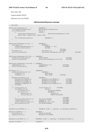 3GPP TS 36.331 version 10.2.0 Release 10           144                      ETSI TS 136 331 V10.2.0 (2011-07)


   RLC-SAP: AM

   Logical channel: DCCH

   Direction: UE to E-UTRAN

                                    UEInformationResponse message
-- ASN1START

UEInformationResponse-r9    ::=         SEQUENCE {
    rrc-TransactionIdentifier           RRC-TransactionIdentifier,
    criticalExtensions                  CHOICE {
        c1                              CHOICE {
            ueInformationResponse-r9                UEInformationResponse-r9-IEs,
            spare3 NULL, spare2 NULL, spare1 NULL
        },
        criticalExtensionsFuture                SEQUENCE {}
    }
}

UEInformationResponse-r9-IEs ::=           SEQUENCE {
    rach-Report-r9                             SEQUENCE {
        numberOfPreamblesSent-r9                   INTEGER (1..200),
        contentionDetected-r9                      BOOLEAN
    }                                                                  OPTIONAL,
    rlf-Report-r9                              RLF-Report-r9           OPTIONAL,
    nonCriticalExtension                       UEInformationResponse-v930-IEs                  OPTIONAL
}

UEInformationResponse-v930-IEs ::=    SEQUENCE {
    lateNonCriticalExtension              OCTET STRING                            OPTIONAL,
    nonCriticalExtension                  UEInformationResponse-v1020-IEs         OPTIONAL
}

UEInformationResponse-v1020-IEs ::= SEQUENCE {
    logMeasReport-r10                   LogMeasReport-r10                    OPTIONAL,
    nonCriticalExtension                SEQUENCE {}                          OPTIONAL
}

RLF-Report-r9 ::=                     SEQUENCE {
    measResultLastServCell-r9                 SEQUENCE {
        rsrpResult-r9                             RSRP-Range,
        rsrqResult-r9                             RSRQ-Range           OPTIONAL
    },
    measResultNeighCells-r9                SEQUENCE {
        measResultListEUTRA-r9                 MeasResultList2EUTRA-r9            OPTIONAL,
        measResultListUTRA-r9                  MeasResultList2UTRA-r9             OPTIONAL,
        measResultListGERAN-r9                 MeasResultListGERAN                OPTIONAL,
        measResultsCDMA2000-r9                 MeasResultList2CDMA2000-r9         OPTIONAL
    }   OPTIONAL,
    ...,
    [[ locationInfo-r10                    LocationInfo-r10        OPTIONAL,
        failedPCellId-r10                          CHOICE {
            cellGlobalId-r10                           CellGlobalIdEUTRA,
            pci-arfcn-r10                              SEQUENCE {
                physCellId-r10                             PhysCellId,
                carrierFreq-r10                            ARFCN-ValueEUTRA
            }
        }                                                                    OPTIONAL,
        reestablishmentCellId-r10          CellGlobalIdEUTRA                 OPTIONAL,
        timeConnFailure-r10                INTEGER (0..1023)                 OPTIONAL,
        connectionFailureType-r10          ENUMERATED {rlf, hof}             OPTIONAL,
        previousPCellId-r10                CellGlobalIdEUTRA                 OPTIONAL
    ]]
}

MeasResultList2EUTRA-r9 ::=                SEQUENCE (SIZE (1..maxFreq)) OF MeasResult2EUTRA-r9

MeasResult2EUTRA-r9 ::=               SEQUENCE {
    carrierFreq-r9                        ARFCN-ValueEUTRA,
    measResultList-r9                     MeasResultListEUTRA
}

MeasResultList2UTRA-r9 ::=            SEQUENCE (SIZE (1..maxFreq)) OF MeasResult2UTRA-r9

MeasResult2UTRA-r9 ::=                SEQUENCE {




                                                   ETSI
 