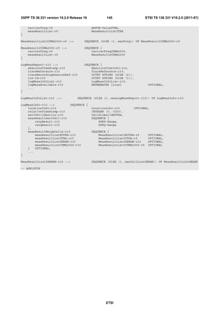 3GPP TS 36.331 version 10.2.0 Release 10           145                      ETSI TS 136 331 V10.2.0 (2011-07)

    carrierFreq-r9                         ARFCN-ValueUTRA,
    measResultList-r9                      MeasResultListUTRA
}

MeasResultList2CDMA2000-r9 ::=        SEQUENCE (SIZE (1..maxFreq)) OF MeasResult2CDMA2000-r9

MeasResult2CDMA2000-r9 ::=            SEQUENCE {
    carrierFreq-r9                        CarrierFreqCDMA2000,
    measResultList-r9                     MeasResultsCDMA2000
}

LogMeasReport-r10 ::=                 SEQUENCE {
    absoluteTimeStamp-r10                 AbsoluteTimeInfo-r10,
    traceReference-r10                    TraceReference-r10,
    traceRecordingSessionRef-r10          OCTET STRING (SIZE (2)),
    tce-Id-r10                            OCTET STRING (SIZE (1)),
    logMeasInfoList-r10                   LogMeasInfoList-r10,
    logMeasAvailable-r10                  ENUMERATED {true}                  OPTIONAL,
    ...
}

LogMeasInfoList-r10 ::=           SEQUENCE (SIZE (1..maxLogMeasReport-r10)) OF LogMeasInfo-r10

LogMeasInfo-r10 ::=         SEQUENCE {
    locationInfo-r10                       LocationInfo-r10       OPTIONAL,
    relativeTimeStamp-r10                  INTEGER (0..7200),
    servCellIdentity-r10                   CellGlobalIdEUTRA,
    measResultServCell-r10                 SEQUENCE {
        rsrpResult-r10                         RSRP-Range,
        rsrqResult-r10                         RSRQ-Range
    },
    measResultNeighCells-r10               SEQUENCE {
        measResultListEUTRA-r10                MeasResultList2EUTRA-r9       OPTIONAL,
        measResultListUTRA-r10                 MeasResultList2UTRA-r9        OPTIONAL,
        measResultListGERAN-r10                MeasResultList2GERAN-r10      OPTIONAL,
        measResultListCDMA2000-r10             MeasResultList2CDMA2000-r9    OPTIONAL
    }   OPTIONAL,
    ...
}

MeasResultList2GERAN-r10 ::=               SEQUENCE (SIZE (1..maxCellListGERAN)) OF MeasResultListGERAN

-- ASN1STOP




                                                   ETSI
 