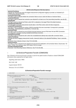 3GPP TS 36.331 version 10.2.0 Release 10                     146                         ETSI TS 136 331 V10.2.0 (2011-07)


                                         UEInformationResponse field descriptions
 absoluteTimeStamp
 Indicates the absolute time when the logged measurement configuration logging is provided, as indicated by E-
 UTRAN within absoluteTimeInfo.
 connectionFailureType
 This field is used to indicate whether the connection failure is due to radio link failure or handover failure.
 contentionDetected
 This field is used to indicate that contention was detected for at least one of the transmitted preambles, see also [6].
 failedPCellId
 This field is used to indicate the PCell in which RLF is detected or the target PCell of the failed handover.
 measResultLastServCell
 This field refers to the last measurement results taken in the PCell, where radio link failure happened.
 numberOfPreamblesSent
 This field is used to indicate the number of RACH preambles that were transmitted. Corresponds to parameter
 PREAMBLE_TRANSMISSION_COUNTER in TS 36.321 [6].
 previousPCellId
 This field is used to indicate the source PCell of the last handover (source PCell when the last RRC-Connection-
 Reconfiguration message including mobilityControlInfowas received).
 reestablishmentCellId
 This field is used to indicate the cell in which the re-establishment attempt was made after connection failure.
 relativeTimeStamp
 Indicates the time of logging measurement results, measured relative to the absoluteTimeStamp. Value in seconds.
 tce-Id
 Parameter Trace Collection Entity Id: See TS 32.422 [58].
 timeConnFailure
 This field is used to indicate the time elapsed since the last HO initialization until connection failure. Actual value = IE
 value * 100ms. The maximum value 1023 means 102.3s or longer.
 traceRecordingSessionRef
 Parameter Trace Recording Session Reference: See TS 32.422 [58].



–                 ULHandoverPreparationTransfer (CDMA2000)
The ULHandoverPreparationTransfer message is used for the uplink transfer of handover related CDMA2000
information when requested by the higher layers.

    Signalling radio bearer: SRB1

    RLC-SAP: AM

    Logical channel: DCCH

    Direction: UE to E-UTRAN

                                     ULHandoverPreparationTransfer message
-- ASN1START

ULHandoverPreparationTransfer ::=   SEQUENCE {
    criticalExtensions                  CHOICE {
        c1                                  CHOICE {
            ulHandoverPreparationTransfer-r8        ULHandoverPreparationTransfer-r8-IEs,
            spare3 NULL, spare2 NULL, spare1 NULL
        },
        criticalExtensionsFuture                SEQUENCE {}
    }
}

ULHandoverPreparationTransfer-r8-IEs ::= SEQUENCE {
    cdma2000-Type                       CDMA2000-Type,
    meid                                BIT STRING (SIZE (56)) OPTIONAL,
    dedicatedInfo                       DedicatedInfoCDMA2000,
    nonCriticalExtension                ULHandoverPreparationTransfer-v8a0-IEs
    OPTIONAL
}

ULHandoverPreparationTransfer-v8a0-IEs ::= SEQUENCE {
    lateNonCriticalExtension            OCTET STRING                                             OPTIONAL,
    nonCriticalExtension                SEQUENCE {}                                              OPTIONAL
}




                                                             ETSI
 