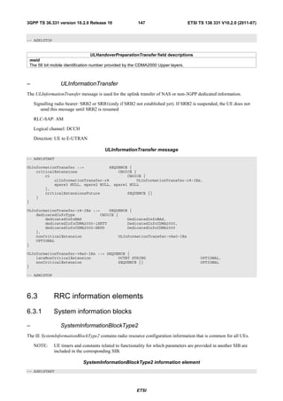 3GPP TS 36.331 version 10.2.0 Release 10                 147                       ETSI TS 136 331 V10.2.0 (2011-07)



-- ASN1STOP


                                   ULHandoverPreparationTransfer field descriptions
 meid
 The 56 bit mobile identification number provided by the CDMA2000 Upper layers.



–                ULInformationTransfer
The ULInformationTransfer message is used for the uplink transfer of NAS or non-3GPP dedicated information.

    Signalling radio bearer: SRB2 or SRB1(only if SRB2 not established yet). If SRB2 is suspended, the UE does not
       send this message until SRB2 is resumed

    RLC-SAP: AM

    Logical channel: DCCH

    Direction: UE to E-UTRAN

                                        ULInformationTransfer message
-- ASN1START

ULInformationTransfer ::=           SEQUENCE {
    criticalExtensions                  CHOICE {
        c1                                  CHOICE {
            ulInformationTransfer-r8            ULInformationTransfer-r8-IEs,
            spare3 NULL, spare2 NULL, spare1 NULL
        },
        criticalExtensionsFuture            SEQUENCE {}
    }
}

ULInformationTransfer-r8-IEs ::=    SEQUENCE {
    dedicatedInfoType           CHOICE {
        dedicatedInfoNAS                    DedicatedInfoNAS,
        dedicatedInfoCDMA2000-1XRTT         DedicatedInfoCDMA2000,
        dedicatedInfoCDMA2000-HRPD          DedicatedInfoCDMA2000
    },
    nonCriticalExtension                ULInformationTransfer-v8a0-IEs
    OPTIONAL
}

ULInformationTransfer-v8a0-IEs ::= SEQUENCE {
    lateNonCriticalExtension            OCTET STRING                                      OPTIONAL,
    nonCriticalExtension                SEQUENCE {}                                       OPTIONAL
}

-- ASN1STOP




6.3           RRC information elements
6.3.1         System information blocks

–                SystemInformationBlockType2
The IE SystemInformationBlockType2 contains radio resource configuration information that is common for all UEs.

    NOTE:     UE timers and constants related to functionality for which parameters are provided in another SIB are
              included in the corresponding SIB.

                             SystemInformationBlockType2 information element
-- ASN1START




                                                         ETSI
 