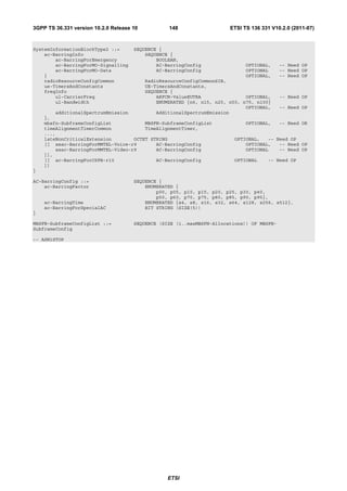 3GPP TS 36.331 version 10.2.0 Release 10           148                   ETSI TS 136 331 V10.2.0 (2011-07)



SystemInformationBlockType2 ::=       SEQUENCE {
    ac-BarringInfo                        SEQUENCE {
        ac-BarringForEmergency                BOOLEAN,
        ac-BarringForMO-Signalling            AC-BarringConfig                 OPTIONAL,    -- Need OP
        ac-BarringForMO-Data                  AC-BarringConfig                 OPTIONAL     -- Need OP
    }                                                                          OPTIONAL,    -- Need OP
    radioResourceConfigCommon              RadioResourceConfigCommonSIB,
    ue-TimersAndConstants                  UE-TimersAndConstants,
    freqInfo                               SEQUENCE {
        ul-CarrierFreq                         ARFCN-ValueEUTRA                OPTIONAL,    -- Need OP
        ul-Bandwidth                           ENUMERATED {n6, n15, n25, n50, n75, n100}
                                                                               OPTIONAL,    -- Need OP
        additionalSpectrumEmission             AdditionalSpectrumEmission
    },
    mbsfn-SubframeConfigList            MBSFN-SubframeConfigList               OPTIONAL,    -- Need OR
    timeAlignmentTimerCommon            TimeAlignmentTimer,
    ...,
    lateNonCriticalExtension        OCTET STRING                          OPTIONAL,   -- Need OP
    [[ ssac-BarringForMMTEL-Voice-r9        AC-BarringConfig                  OPTIONAL,   -- Need OP
        ssac-BarringForMMTEL-Video-r9       AC-BarringConfig                  OPTIONAL    -- Need OP
    ]],
    [[ ac-BarringForCSFB-r10                AC-BarringConfig              OPTIONAL     -- Need OP
    ]]
}

AC-BarringConfig ::=                  SEQUENCE {
    ac-BarringFactor                      ENUMERATED {
                                              p00, p05, p10, p15, p20, p25, p30, p40,
                                              p50, p60, p70, p75, p80, p85, p90, p95},
    ac-BarringTime                        ENUMERATED {s4, s8, s16, s32, s64, s128, s256, s512},
    ac-BarringForSpecialAC                BIT STRING (SIZE(5))
}

MBSFN-SubframeConfigList ::=          SEQUENCE (SIZE (1..maxMBSFN-Allocations)) OF MBSFN-
SubframeConfig

-- ASN1STOP




                                                   ETSI
 
