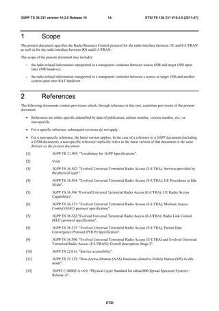 3GPP TS 36.331 version 10.2.0 Release 10                     14                        ETSI TS 136 331 V10.2.0 (2011-07)




1                Scope
The present document specifies the Radio Resource Control protocol for the radio interface between UE and E-UTRAN
as well as for the radio interface between RN and E-UTRAN.

The scope of the present document also includes:

    -     the radio related information transported in a transparent container between source eNB and target eNB upon
          inter eNB handover;

    -     the radio related information transported in a transparent container between a source or target eNB and another
          system upon inter RAT handover.



2                References
The following documents contain provisions which, through reference in this text, constitute provisions of the present
document.

    • References are either specific (identified by date of publication, edition number, version number, etc.) or
      non-specific.

    • For a specific reference, subsequent revisions do not apply.

    • For a non-specific reference, the latest version applies. In the case of a reference to a 3GPP document (including
      a GSM document), a non-specific reference implicitly refers to the latest version of that document in the same
      Release as the present document.

    [1]                 3GPP TR 21.905: "Vocabulary for 3GPP Specifications".

    [2]                 Void.

    [3]                 3GPP TS 36.302: "Evolved Universal Terrestrial Radio Access (E-UTRA); Services provided by
                        the physical layer ".

    [4]                 3GPP TS 36.304: "Evolved Universal Terrestrial Radio Access (E-UTRA); UE Procedures in Idle
                        Mode".

    [5]                 3GPP TS 36.306 "Evolved Universal Terrestrial Radio Access (E-UTRA); UE Radio Access
                        Capabilities".

    [6]                 3GPP TS 36.321: "Evolved Universal Terrestrial Radio Access (E-UTRA); Medium Access
                        Control (MAC) protocol specification".

    [7]                 3GPP TS 36.322:"Evolved Universal Terrestrial Radio Access (E-UTRA); Radio Link Control
                        (RLC) protocol specification".

    [8]                 3GPP TS 36.323: "Evolved Universal Terrestrial Radio Access (E-UTRA); Packet Data
                        Convergence Protocol (PDCP) Specification".

    [9]                 3GPP TS 36.300: "Evolved Universal Terrestrial Radio Access (E-UTRA) and Evolved Universal
                        Terrestrial Radio Access (E-UTRAN); Overall description; Stage 2".

    [10]                3GPP TS 22.011: "Service accessibility".

    [11]                3GPP TS 23.122: "Non-Access-Stratum (NAS) functions related to Mobile Station (MS) in idle
                        mode".

    [12]                3GPP2 C.S0002-A v6.0: "Physical Layer Standard for cdma2000 Spread Spectrum Systems –
                        Release A".




                                                            ETSI
 