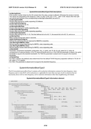 3GPP TS 36.331 version 10.2.0 Release 10                   149                        ETSI TS 136 331 V10.2.0 (2011-07)


                                      SystemInformationBlockType2 field descriptions
 ac-BarringFactor
 If the random number drawn by the UE is lower than this value, access is allowed. Otherwise the access is barred.
 The values are interpreted in the range [0,1): p00 = 0, p05 = 0.05, p10 = 0.10,…,p95 = 0.95. Values other than p00
 can only be set if all bits of the corresponding ac-BarringForSpecialAC are set to 0.
 ac-BarringForCSFB
 Access class barring for mobile originating CS fallback.
 ac-BarringForEmergency
 Access class barring for AC 10.
 ac-BarringForMO-Data
 Access class barring for mobile originating calls.
 ac-BarringForMO-Signalling
 Access class barring for mobile originating signalling.
 ac-BarringForSpecialAC
 Access class barring for AC 11-15. The first/ leftmost bit is for AC 11, the second bit is for AC 12, and so on.
 ac-BarringTime
 Mean access barring time value in seconds.
 mbsfn-SubframeConfigList
 Defines the subframes that are reserved for MBSFN in downlink.
 ssac-BarringForMMTEL-Video
 Service specific access class barring for MMTEL video originating calls.
 ssac-BarringForMMTEL-Voice
 Service specific access class barring for MMTEL voice originating calls.
 ul-Bandwidth
 Parameter: transmission bandwidth configuration, NRB, in uplink, see TS 36.101 [42, table 5.6-1]. Value n6
 corresponds to 6 resource blocks, n15 to 15 resource blocks and so on. If for FDD this parameter is absent, the uplink
 bandwidth is equal to the downlink bandwidth. For TDD this parameter is absent and it is equal to the downlink
 bandwidth.
 ul-CarrierFreq
 For FDD: If absent, the (default) value determined from the default TX-RX frequency separation defined in TS 36.101
 [42, table 5.7.3-1] applies.
 For TDD: This parameter is absent and it is equal to the downlink frequency.



–                 SystemInformationBlockType3
The IE SystemInformationBlockType3 contains cell re-selection information common for intra-frequency, inter-
frequency and/ or inter-RAT cell re-selection (i.e. applicable for more than one type of cell re-selection but not
necessarily all) as well as intra-frequency cell re-selection information other than neighbouring cell related.

                              SystemInformationBlockType3 information element
-- ASN1START

SystemInformationBlockType3 ::=      SEQUENCE {
    cellReselectionInfoCommon            SEQUENCE {
        q-Hyst                               ENUMERATED {
                                                 dB0, dB1, dB2, dB3, dB4, dB5, dB6, dB8, dB10,
                                                 dB12, dB14, dB16, dB18, dB20, dB22, dB24},
         speedStateReselectionPars           SEQUENCE {
             mobilityStateParameters             MobilityStateParameters,
             q-HystSF                        SEQUENCE {
                 sf-Medium                       ENUMERATED {
                                                         dB-6, dB-4, dB-2, dB0},
                 sf-High                         ENUMERATED {
                                                         dB-6, dB-4, dB-2, dB0}
             }
         }                                                               OPTIONAL        -- Need OP
    },
    cellReselectionServingFreqInfo              SEQUENCE {
        s-NonIntraSearch                            ReselectionThreshold                OPTIONAL,          -- Need OP
        threshServingLow                            ReselectionThreshold,
        cellReselectionPriority                     CellReselectionPriority
    },
    intraFreqCellReselectionInfo                SEQUENCE {
        q-RxLevMin                                  Q-RxLevMin,
        p-Max                                       P-Max                               OPTIONAL,          -- Need OP
        s-IntraSearch                               ReselectionThreshold                OPTIONAL,          -- Need OP
        allowedMeasBandwidth                        AllowedMeasBandwidth                OPTIONAL,          -- Need OP
        presenceAntennaPort1                        PresenceAntennaPort1,




                                                          ETSI
 