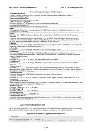 3GPP TS 36.331 version 10.2.0 Release 10                    151                        ETSI TS 136 331 V10.2.0 (2011-07)


                                       SystemInformationBlockType3 field descriptions
 allowedMeasBandwidth
 If absent, the value corresponding to the downlink bandwidth indicated by the dl-Bandwidth included in
 MasterInformationBlock applies.
 cellReselectionInfoCommon
 Cell re-selection information common for cells.
 cellReselectionServingFreqInfo
 Information common for Cell re-selection to inter-frequency and inter-RAT cells.
 intraFreqcellReselectionInfo
 Cell re-selection information common for intra-frequency cells.
 p-Max
 Value applicable for the intra-frequency neighbouring E-UTRA cells. If absent the UE applies the maximum power
 according to the UE capability.
 q-Hyst
 Parameter Qhyst in 36.304 [4], Value in dB. Value dB1 corresponds to 1 dB, dB2 corresponds to 2 dB and so on.
 q-HystSF
 Parameter “Speed dependent ScalingFactor for Qhyst” in TS 36.304 [4]. The sf-Medium and sf-High concern the
 additional hysteresis to be applied, in Medium and High Mobility state respectively, to Qhyst as defined in TS 36.304
 [4]. In dB. Value dB-6 corresponds to -6dB, dB-4 corresponds to -4dB and so on.
 q-QualMin
 Parameter “Qqualmin” in TS 36.304 [4], applicable for intra-frequency neighrbour cells. If the field is not present, the UE
 applies the (default) value of negative infinity for Qqualmin.
 q-RxLevMin
 Parameter “Qrxlevmin” in TS 36.304 [4], applicable for intra-frequency neighbour cells.
 s-IntraSearch
 Parameter “SIntraSearchP” in TS 36.304 [4]. If the field s-IntraSearchP is present, the UE applies the value of s-
 IntraSearchP instead. Otherwise if neither s-IntraSearch nor s-IntraSearchP is present, the UE applies the (default)
 value of infinity for SIntraSearchP.
 s-IntraSearchP
 Parameter “SIntraSearchP” in TS 36.304 [4]. See descriptions under s-IntraSearch.
 s-IntraSearchQ
 Parameter “SIntraSearchQ” in TS 36.304 [4]. If the field is not present, the UE applies the (default) value of 0 dB for
 SIntraSearchQ.
 s-NonIntraSearch
 Parameter “SnonIntraSearchP” in TS 36.304 [4]. If the field s-NonIntraSearchP is present, the UE applies the value of s-
 NonIntraSearchP instead. Otherwise if neither s-NonIntraSearch nor s-NonIntraSearchP is present, the UE applies the
 (default) value of infinity for SnonIntraSearchP.
 s-NonIntraSearchP
 Parameter “SnonIntraSearchP” in TS 36.304 [4]. See descriptions under s-NonIntraSearch.
 s-NonIntraSearchQ
 Parameter “SnonIntraSearchQ” in TS 36.304 [4]. If the field is not present, the UE applies the (default) value of 0 dB for
 SnonIntraSearchQ.
 speedStateReselectionPars
 Speed dependent reselection parameters, see TS 36.304 [4]. If this field is absent, i.e, mobilityStateParameters is also
 not present, UE behaviour is specified in TS 36.304 [4].
 threshServingLow
 Parameter “ThreshServing, LowP” in TS 36.304 [4].
 threshServingLowQ
 Parameter “ThreshServing, LowQ” in TS 36.304 [4].
 t-ReselectionEUTRA
 Parameter “TreselectionEUTRA” in TS 36.304 [4].
 t-ReselectionEUTRA-SF
 Parameter “Speed dependent ScalingFactor for TreselectionEUTRA” in TS 36.304 [4]. If the field is not present, the UE
 behaviour is specified in TS 36.304 [4].



–                 SystemInformationBlockType4
The IE SystemInformationBlockType4 contains neighbouring cell related information relevant only for intra-frequency
cell re-selection. The IE includes cells with specific re-selection parameters as well as blacklisted cells.

                              SystemInformationBlockType4 information element
-- ASN1START

SystemInformationBlockType4 ::=             SEQUENCE {
    intraFreqNeighCellList                      IntraFreqNeighCellList              OPTIONAL,      -- Need OR




                                                           ETSI
 