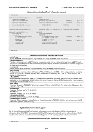 3GPP TS 36.331 version 10.2.0 Release 10                  155                        ETSI TS 136 331 V10.2.0 (2011-07)


                             SystemInformationBlockType7 information element
-- ASN1START

SystemInformationBlockType7 ::=            SEQUENCE {
    t-ReselectionGERAN                         T-Reselection,
    t-ReselectionGERAN-SF                      SpeedStateScaleFactors                      OPTIONAL,      -- Need OR
    carrierFreqsInfoList                       CarrierFreqsInfoListGERAN                   OPTIONAL,      -- Need OR
    ...,
    lateNonCriticalExtension                         OCTET STRING                      OPTIONAL           -- Need OP
}

CarrierFreqsInfoListGERAN ::=                   SEQUENCE (SIZE (1..maxGNFG)) OF CarrierFreqsInfoGERAN

CarrierFreqsInfoGERAN ::=                  SEQUENCE {
    carrierFreqs                               CarrierFreqsGERAN,
    commonInfo                                 SEQUENCE {
        cellReselectionPriority                    CellReselectionPriority                 OPTIONAL,      -- Need OP
        ncc-Permitted                              BIT STRING (SIZE (8)),
        q-RxLevMin                                 INTEGER (0..45),
        p-MaxGERAN                                 INTEGER (0..39)                         OPTIONAL,      -- Need OP
        threshX-High                               ReselectionThreshold,
        threshX-Low                                ReselectionThreshold
    },
    ...
}

-- ASN1STOP


                                    SystemInformationBlockType7 field descriptions
 carrierFreqs
 The list of GERAN carrier frequencies organised into one group of GERAN carrier frequencies.
 carrierFreqsInfoList
 Provides a list of neighbouring GERAN carrier frequencies, which may be monitored for neighbouring GERAN cells.
 The GERAN carrier frequencies are organised in groups and the cell reselection parameters are provided per group of
 GERAN carrier frequencies.
 commonInfo
 Defines the set of cell reselection parameters for the group of GERAN carrier frequencies.
 ncc-Permitted
 Field encoded as a bit map, where bit N is set to "0" if a BCCH carrier with NCC = N-1 is not permitted for monitoring
 and set to "1" if the BCCH carrier with NCC = N-1 is permitted for monitoring; N = 1 to 8; bit 1 of the bitmap is the
 leading bit of the bit string.
 p-MaxGERAN
 Maximum allowed transmission power for GERAN on an uplink carrier frequency, see TS 45.008 [28]. Value in dBm.
 Applicable for the neighbouring GERAN cells on this carrier frequency. If pmaxGERAN is absent, the maximum power
 according to the UE capability is used.
 q-RxLevMin
 Parameter “Qrxlevmin” in TS 36.304 [1], minimum required RX level in the GSM cell. The actual value of Qrxlevmin in dBm
 = (IE value * 2) − 115.
 threshX-High
 Parameter “ThreshX, HighP” in TS 36.304 [4].
 threshX-Low
 Parameter “ThreshX, LowP” in TS 36.304 [4].
 t-ReselectionGERAN
 Parameter “TreselectionGERAN” in TS 36.304 [4].
 t-ReselectionGERAN-SF
 Parameter “Speed dependent ScalingFactor for TreselectionGERAN” in TS 36.304 [4]. If the field is not present, the UE
 behaviour is specified in TS 36.304 [4].



–                SystemInformationBlockType8
The IE SystemInformationBlockType8 contains information relevant only for inter-RAT cell re-selection i.e.
information about CDMA2000 frequencies and CDMA2000 neighbouring cells relevant for cell re-selection. The IE
includes cell re-selection parameters common for a frequency as well as cell specific re-selection parameters.

                             SystemInformationBlockType8 information element
-- ASN1START




                                                          ETSI
 