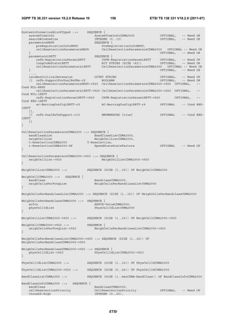 3GPP TS 36.331 version 10.2.0 Release 10           156                   ETSI TS 136 331 V10.2.0 (2011-07)



SystemInformationBlockType8 ::=     SEQUENCE {
    systemTimeInfo                      SystemTimeInfoCDMA2000              OPTIONAL,   -- Need OR
    searchWindowSize                    INTEGER (0..15)                     OPTIONAL,   -- Need OR
    parametersHRPD                      SEQUENCE {
        preRegistrationInfoHRPD             PreRegistrationInfoHRPD,
        cellReselectionParametersHRPD       CellReselectionParametersCDMA2000   OPTIONAL -- Need OR
    }                                                                       OPTIONAL,   -- Need OR
    parameters1XRTT                     SEQUENCE {
        csfb-RegistrationParam1XRTT         CSFB-RegistrationParam1XRTT     OPTIONAL,   -- Need OP
        longCodeState1XRTT                  BIT STRING (SIZE (42))          OPTIONAL,   -- Need OR
        cellReselectionParameters1XRTT      CellReselectionParametersCDMA2000   OPTIONAL -- Need OR
    }                                                                       OPTIONAL,   -- Need OR
    ...,
    lateNonCriticalExtension            OCTET STRING                        OPTIONAL,   -- Need OP
    [[ csfb-SupportForDualRxUEs-r9          BOOLEAN                         OPTIONAL,   -- Need OR
        cellReselectionParametersHRPD-v920 CellReselectionParametersCDMA2000-v920 OPTIONAL,     --
Cond NCL-HRPD
        cellReselectionParameters1XRTT-v920 CellReselectionParametersCDMA2000-v920 OPTIONAL,    --
Cond NCL-1XRTT
        csfb-RegistrationParam1XRTT-v920    CSFB-RegistrationParam1XRTT-v920        OPTIONAL,   --
Cond REG-1XRTT
        ac-BarringConfig1XRTT-r9            AC-BarringConfig1XRTT-r9        OPTIONAL    -- Cond REG-
1XRTT
    ]],
    [[ csfb-DualRxTxSupport-r10             ENUMERATED {true}               OPTIONAL    -- Cond REG-
1XRTT
    ]]
}

CellReselectionParametersCDMA2000 ::= SEQUENCE {
    bandClassList                       BandClassListCDMA2000,
    neighCellList                       NeighCellListCDMA2000,
    t-ReselectionCDMA2000           T-Reselection,
    t-ReselectionCDMA2000-SF            SpeedStateScaleFactors                  OPTIONAL    -- Need OP
}

CellReselectionParametersCDMA2000-v920 ::= SEQUENCE {
    neighCellList-v920                      NeighCellListCDMA2000-v920
}

NeighCellListCDMA2000 ::=             SEQUENCE (SIZE (1..16)) OF NeighCellCDMA2000

NeighCellCDMA2000 ::=   SEQUENCE {
    bandClass                              BandclassCDMA2000,
    neighCellsPerFreqList                  NeighCellsPerBandclassListCDMA2000
}

NeighCellsPerBandclassListCDMA2000 ::= SEQUENCE (SIZE (1..16)) OF NeighCellsPerBandclassCDMA2000

NeighCellsPerBandclassCDMA2000 ::=    SEQUENCE {
    arfcn                                 ARFCN-ValueCDMA2000,
    physCellIdList                        PhysCellIdListCDMA2000
}

NeighCellListCDMA2000-v920 ::=        SEQUENCE (SIZE (1..16)) OF NeighCellCDMA2000-v920

NeighCellCDMA2000-v920 ::=            SEQUENCE {
    neighCellsPerFreqList-v920            NeighCellsPerBandclassListCDMA2000-v920
}

NeighCellsPerBandclassListCDMA2000-v920 ::= SEQUENCE (SIZE (1..16)) OF
NeighCellsPerBandclassCDMA2000-v920

NeighCellsPerBandclassCDMA2000-v920 ::= SEQUENCE {
    physCellIdList-v920                 PhysCellIdListCDMA2000-v920
}

PhysCellIdListCDMA2000 ::=            SEQUENCE (SIZE (1..16)) OF PhysCellIdCDMA2000

PhysCellIdListCDMA2000-v920 ::=       SEQUENCE (SIZE (0..24)) OF PhysCellIdCDMA2000

BandClassListCDMA2000 ::=             SEQUENCE (SIZE (1..maxCDMA-BandClass)) OF BandClassInfoCDMA2000

BandClassInfoCDMA2000 ::=   SEQUENCE {
    bandClass                              BandclassCDMA2000,
    cellReselectionPriority                CellReselectionPriority              OPTIONAL,   -- Need OP
    threshX-High                           INTEGER (0..63),




                                                   ETSI
 
