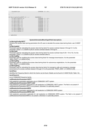 3GPP TS 36.331 version 10.2.0 Release 10                     157                       ETSI TS 136 331 V10.2.0 (2011-07)

       threshX-Low                                INTEGER (0..63),
       ...
}

AC-BarringConfig1XRTT-r9 ::=                 SEQUENCE {
    ac-Barring0to9-r9                            INTEGER    (0..63),
    ac-Barring10-r9                              INTEGER    (0..7),
    ac-Barring11-r9                              INTEGER    (0..7),
    ac-Barring12-r9                              INTEGER    (0..7),
    ac-Barring13-r9                              INTEGER    (0..7),
    ac-Barring14-r9                              INTEGER    (0..7),
    ac-Barring15-r9                              INTEGER    (0..7),
    ac-BarringMsg-r9                             INTEGER    (0..7),
    ac-BarringReg-r9                             INTEGER    (0..7),
    ac-BarringEmg-r9                             INTEGER    (0..7)
}

-- ASN1STOP


                                     SystemInformationBlockType8 field descriptions
    ac-BarringConfig1XRTT
    Contains the access class barring parameters the UE uses to calculate the access class barring factor, see C.S0097
    [53].
    ac-Barring0to9
    Parameter used for calculating the access class barring factor for access overload classes 0 through 9. It is the
    parameter “PSIST” in C.S0004-A [34] for access overload classes 0 through 9.
    ac-BarringN
    Parameter used for calculating the access class barring factor for access overload class N (N = 10 to 15). It is the
    parameter “PSIST” in C.S0004-A [34] for access overload class N.
    ac-BarringMsg
    Parameter used for modifying the access class barring factor for message transmissions. It is the parameter
    “MSG_PSIST” in C.S0004-A [34].
    ac-BarringReg
    Parameter used for modifying the access class barring factor for autonomous registrations. It is the parameter
    “REG_PSIST” in C.S0004-A [34].
    ac-BarringEmg
    Parameter used for calculating the access class barring factor for emergency calls and emergency message
    transmissions for access overload classes 0 through 9. It is the parameter “PSIST_EMG” in C.S0004-A [34].
    bandClass
    Identifies the Frequency Band in which the Carrier can be found. Details can be found in C.S0057-B [24, Table 1.5].
    bandClassList
    List of CDMA2000 frequency bands.
    cellReselectionParameters1XRTT
    Cell reselection parameters applicable only to CDMA2000 1xRTT system.
    cellReselectionParameters1XRTT-v920
    Cell reselection parameters applicable for cell reselection to CDMA2000 1XRTT system. The field is not present if
    cellReselectionParameters1XRTT is not present; otherwise it is optionally present.
    cellReselectionParametersHRPD
    Cell reselection parameters applicable for cell reselection to CDMA2000 HRPD system
    cellReselectionParametersHRPD-v920
    Cell reselection parameters applicable for cell reselection to CDMA2000 HRPD system. The field is not present if
    cellReselectionParametersHRPD is not present; otherwise it is optionally present.




                                                            ETSI
 