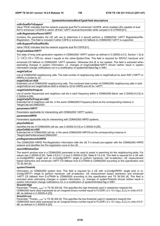 3GPP TS 36.331 version 10.2.0 Release 10                  158                       ETSI TS 136 331 V10.2.0 (2011-07)


                                 SystemInformationBlockType8 field descriptions
 csfb-DualRxTxSupport
 Value TRUE indicates that the network supports dual Rx/Tx enhanced 1xCSFB, which enables UEs capable of dual
 Rx/Tx enhanced 1xCSFB to switch off their 1xRTT receiver/transmitter while camped in E-UTRAN [51].
 csfb-RegistrationParam1XRTT
 Contains the parameters the UE will use to determine if it should perform a CDMA2000 1xRTT Registration/Re-
 Registration. This field is included if either CSFB or enhanced CS fallback to CDMA2000 1xRTT is supported.
 csfb-SupportForDualRxUEs
 Value TRUE indicates that the network supports dual Rx CSFB [51].
 longCodeState1XRTT
 The state of long code generation registers in CDMA2000 1XRTT system as defined in C.S0002-A [12, Section 1.3] at
 ⎡t / 10⎤ × 10 + 320 ms, where t equals to the cdma-SystemTime. This field is required for SRVCC handover and
 enhanced CS fallback to CDMA2000 1xRTT operation. Otherwise this IE is not needed. This field is excluded when
 estimating changes in system information, i.e. changes of longCodeState1XRTT should neither result in system
 information change notifications nor in a modification of systemInfoValueTag in SIB1.
 neighCellList
 List of CDMA2000 neighbouring cells. The total number of neighbouring cells in neighCellList for each RAT (1XRTT or
 HRPD) is limited to 32.
 neighCellList-v920
 Extended List of CDMA2000 neighbouring cells. The combined total number of CDMA2000 neighbouring cells in both
 neighCellList and neighCellList-v920 is limited to 32 for HRPD and 40 for 1xRTT.
 neighCellsPerFreqList
 List of carrier frequencies and neighbour cell ids in each frequency within a CDMA2000 Band, see C.S0002-A [12] or
 C.S0024-A [26].
 neighCellsPerFreqList-v920
 Extended list of neighbour cell ids, in the same CDMA2000 Frequency Band as the corresponding instance in
 “NeighCellListCDMA2000”.
 parameters1XRTT
 Parameters applicable for interworking with CDMA2000 1XRTT system.
 parametersHRPD
 Parameters applicable only for interworking with CDMA2000 HRPD systems.
 physCellIdList
 Identifies the list of CDMA2000 cell ids, see C.S0002-A [12] or C.S0024-A [26].
 physCellIdList-v920
 Extended list of CDMA2000 cell ids, in the same CDMA2000 ARFCN as the corresponding instance in
 “NeighCellsPerBandclassCDMA2000”.
 preRegistrationInfoHRPD
 The CDMA2000 HRPD Pre-Registration Information tells the UE if it should pre-register with the CDMA2000 HRPD
 network and identifies the Pre-registration zone to the UE.
 searchWindowSize
 The search window size is a CDMA2000 parameter to be used to assist in searching for the neighbouring pilots. For
 values see C.S0005-A [25, Table 2.6.6.2.1-1] and C.S0024-A [26, Table 8.7.6.2-4]. This field is required for a UE with
 rx-ConfigHRPD= single and/ or rx-Config1XRTT= single to perform handover, cell re-selection, UE measurement
 based redirection and enhanced 1xRTT CS fallback from E-UTRAN to CDMA2000 according to this specification and
 TS 36.304 [4].
 systemTimeInfo
 Information on CDMA2000 system time. This field is required for a UE with rx-ConfigHRPD= single and/ or rx-
 Config1XRTT= single to perform handover, cell re-selection, UE measurement based redirection and enhanced
 1xRTT CS fallback from E-UTRAN to CDMA2000 according to this specification and TS 36.304 [4]. This field is
 excluded when estimating changes in system information, i.e. changes of systemTimeInfo should neither result in
 system information change notifications nor in a modification of systemInfoValueTag in SIB1.
 threshX-High
 Parameter “ThreshX, HighP” in TS 36.304 [4]. This specifies the high threshold used in reselection towards this
 CDMA2000 band class expressed as an unsigned binary number equal to FLOOR (-2 x 10 x log10 Ec/Io) in units of 0.5
 dB, as defined in C.S0005-A [25].
 threshX-Low
 Parameter “ThreshX, LowP” in TS 36.304 [4]. This specifies the low threshold used in reselection towards this
 CDMA2000 band class expressed as an unsigned binary number equal to FLOOR (-2 x 10 x log10 Ec/Io) in units of 0.5
 dB, as defined in C.S0005-A [25].




                                                         ETSI
 