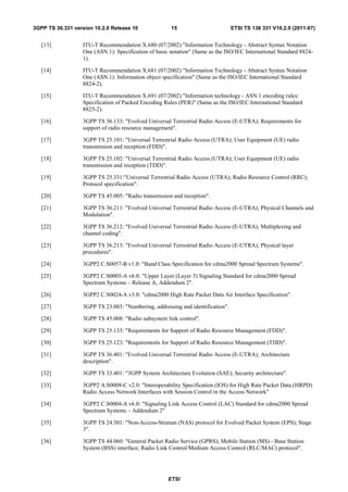 3GPP TS 36.331 version 10.2.0 Release 10              15                        ETSI TS 136 331 V10.2.0 (2011-07)


   [13]           ITU-T Recommendation X.680 (07/2002) "Information Technology - Abstract Syntax Notation
                  One (ASN.1): Specification of basic notation" (Same as the ISO/IEC International Standard 8824-
                  1).

   [14]           ITU-T Recommendation X.681 (07/2002) "Information Technology - Abstract Syntax Notation
                  One (ASN.1): Information object specification" (Same as the ISO/IEC International Standard
                  8824-2).

   [15]           ITU-T Recommendation X.691 (07/2002) "Information technology - ASN.1 encoding rules:
                  Specification of Packed Encoding Rules (PER)" (Same as the ISO/IEC International Standard
                  8825-2).

   [16]           3GPP TS 36.133: "Evolved Universal Terrestrial Radio Access (E-UTRA); Requirements for
                  support of radio resource management".

   [17]           3GPP TS 25.101: "Universal Terrestrial Radio Access (UTRA); User Equipment (UE) radio
                  transmission and reception (FDD)".

   [18]           3GPP TS 25.102: "Universal Terrestrial Radio Access (UTRA); User Equipment (UE) radio
                  transmission and reception (TDD)".

   [19]           3GPP TS 25.331:"Universal Terrestrial Radio Access (UTRA); Radio Resource Control (RRC);
                  Protocol specification".

   [20]           3GPP TS 45.005: "Radio transmission and reception".

   [21]           3GPP TS 36.211: "Evolved Universal Terrestrial Radio Access (E-UTRA); Physical Channels and
                  Modulation".

   [22]           3GPP TS 36.212: "Evolved Universal Terrestrial Radio Access (E-UTRA); Multiplexing and
                  channel coding".

   [23]           3GPP TS 36.213: "Evolved Universal Terrestrial Radio Access (E-UTRA); Physical layer
                  procedures".

   [24]           3GPP2 C.S0057-B v1.0: "Band Class Specification for cdma2000 Spread Spectrum Systems".

   [25]           3GPP2 C.S0005-A v6.0: "Upper Layer (Layer 3) Signaling Standard for cdma2000 Spread
                  Spectrum Systems – Release A, Addendum 2".

   [26]           3GPP2 C.S0024-A v3.0: "cdma2000 High Rate Packet Data Air Interface Specification".

   [27]           3GPP TS 23.003: "Numbering, addressing and identification".

   [28]           3GPP TS 45.008: "Radio subsystem link control".

   [29]           3GPP TS 25.133: "Requirements for Support of Radio Resource Management (FDD)".

   [30]           3GPP TS 25.123: "Requirements for Support of Radio Resource Management (TDD)".

   [31]           3GPP TS 36.401: "Evolved Universal Terrestrial Radio Access (E-UTRA); Architecture
                  description".

   [32]           3GPP TS 33.401: "3GPP System Architecture Evolution (SAE); Security architecture".

   [33]           3GPP2 A.S0008-C v2.0: "Interoperability Specification (IOS) for High Rate Packet Data (HRPD)
                  Radio Access Network Interfaces with Session Control in the Access Network"

   [34]           3GPP2 C.S0004-A v6.0: "Signaling Link Access Control (LAC) Standard for cdma2000 Spread
                  Spectrum Systems – Addendum 2"

   [35]           3GPP TS 24.301: "Non-Access-Stratum (NAS) protocol for Evolved Packet System (EPS); Stage
                  3".

   [36]           3GPP TS 44.060: "General Packet Radio Service (GPRS); Mobile Station (MS) - Base Station
                  System (BSS) interface; Radio Link Control/Medium Access Control (RLC/MAC) protocol".




                                                     ETSI
 