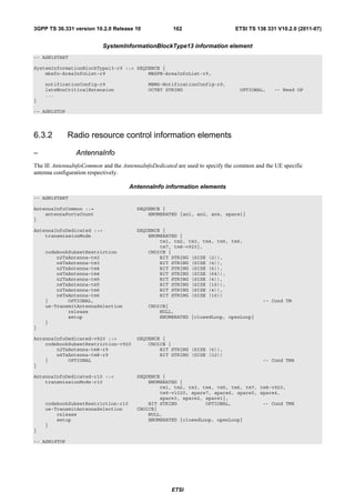 3GPP TS 36.331 version 10.2.0 Release 10             162                     ETSI TS 136 331 V10.2.0 (2011-07)


                           SystemInformationBlockType13 information element
-- ASN1START

SystemInformationBlockType13-r9 ::= SEQUENCE {
    mbsfn-AreaInfoList-r9               MBSFN-AreaInfoList-r9,

    notificationConfig-r9                   MBMS-NotificationConfig-r9,
    lateNonCriticalExtension                OCTET STRING                       OPTIONAL,     -- Need OP
    ...
}

-- ASN1STOP




6.3.2         Radio resource control information elements

–               AntennaInfo
The IE AntennaInfoCommon and the AntennaInfoDedicated are used to specify the common and the UE specific
antenna configuration respectively.

                                    AntennaInfo information elements
-- ASN1START

AntennaInfoCommon ::=                  SEQUENCE {
    antennaPortsCount                      ENUMERATED {an1, an2, an4, spare1}
}

AntennaInfoDedicated ::=               SEQUENCE {
    transmissionMode                       ENUMERATED {
                                               tm1, tm2, tm3, tm4, tm5, tm6,
                                               tm7, tm8-v920},
    codebookSubsetRestriction              CHOICE {
        n2TxAntenna-tm3                        BIT STRING (SIZE (2)),
        n4TxAntenna-tm3                        BIT STRING (SIZE (4)),
        n2TxAntenna-tm4                        BIT STRING (SIZE (6)),
        n4TxAntenna-tm4                        BIT STRING (SIZE (64)),
        n2TxAntenna-tm5                        BIT STRING (SIZE (4)),
        n4TxAntenna-tm5                        BIT STRING (SIZE (16)),
        n2TxAntenna-tm6                        BIT STRING (SIZE (4)),
        n4TxAntenna-tm6                        BIT STRING (SIZE (16))
    }       OPTIONAL,                                                                   -- Cond TM
    ue-TransmitAntennaSelection             CHOICE{
            release                             NULL,
            setup                               ENUMERATED {closedLoop, openLoop}
    }
}

AntennaInfoDedicated-v920 ::=          SEQUENCE {
    codebookSubsetRestriction-v920         CHOICE {
        n2TxAntenna-tm8-r9                     BIT STRING (SIZE (6)),
        n4TxAntenna-tm8-r9                     BIT STRING (SIZE (32))
    }       OPTIONAL                                                                    -- Cond TM8
}

AntennaInfoDedicated-r10 ::=           SEQUENCE {
    transmissionMode-r10                   ENUMERATED {
                                               tm1, tm2, tm3, tm4, tm5, tm6, tm7, tm8-v920,
                                               tm9-v1020, spare7, spare6, spare5, spare4,
                                               spare3, spare2, spare1},
    codebookSubsetRestriction-r10          BIT STRING          OPTIONAL,           -- Cond TMX
    ue-TransmitAntennaSelection        CHOICE{
        release                            NULL,
        setup                              ENUMERATED {closedLoop, openLoop}
    }
}

-- ASN1STOP




                                                     ETSI
 