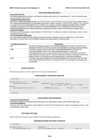 3GPP TS 36.331 version 10.2.0 Release 10                   163                        ETSI TS 136 331 V10.2.0 (2011-07)


                                              AntennaInfo field descriptions
 antennaPortsCount
 Parameter represents the number of cell specific antenna ports where an1 corresponds to 1, an2 to 2 antenna ports
 etc. see TS 36.211 [21, 6.2.1].
 codebookSubsetRestriction
 Parameter: codebookSubsetRestriction, see TS 36.213 [23, 7.2] and TS 36.211 [21, 6.3.4.2.3]. The number of bits in
 the codebookSubsetRestriction for applicable transmission modes is defined in TS 36.213 [23, Table 7.2-1b]. If the UE
 is configured with transmissionMode tm8, E-UTRAN only configures the field codebookSubsetRestriction if PMI/RI
 reporting is configured. If the UE is configured with transmissionMode tm9, E-UTRAN only configures the field
 codebookSubsetRestriction if PMI/RI reporting is configured and if the number of CSI-RS ports is greater than 1.
 transmissionMode
 Points to one of Transmission modes defined in TS 36.213 [23, 7.1] where tm1 refers to transmission mode 1, tm2 to
 transmission mode 2 etc.
 ue-TransmitAntennaSelection
 For value setup the field indicates whether UE transmit antenna selection control is closed-loop or open-loop as
 described in TS 36.213 [23, 8.7]. EUTRAN configures the same value for all serving cells.


  Conditional presence                                                 Explanation
 TM                          The field is mandatory present if the transmissionMode is set to tm3, tm4, tm5 or tm6.
                             Otherwise the field is not present and the UE shall delete any existing value for this field.
 TM8                         The field is optional present, need OR, if AntennaInfoDedicated is included and
                             transmissionMode is set to tm8. If AntennaInfoDedicated is included and
                             transmissionMode is set to a value other than tm8, the field is not present and the UE
                             shall delete any existing value for this field. Otherwise the field is not present and the UE
                             takes no action i.e. continues to use the existing value, if previously configured.
 TMX                         The field is mandatory present if the transmissionMode-r10 is set to tm3, tm4, tm5, tm6,
                             tm8 or tm9. Otherwise the field is not present and the UE shall delete any existing value
                             for this field.



–                AntennaInfoUL
The IE AntennaInfoUL is used to specify the UL antenna configuration.

                                      AntennaInfoUL information elements
-- ASN1START

AntennaInfoUL-r10 ::=            SEQUENCE {
    transmissionModeUL-r10                      ENUMERATED {tm1, tm2, spare6, spare5,
                                                            spare4, spare3, spare2, spare1} OPTIONAL,                  --
Need OR
    fourAntennaPortActivated-r10                     ENUMERATED {setup}                 OPTIONAL             -- Need OR
}

-- ASN1STOP


                                           AntennaInfoUL field descriptions
 fourAntennaPortActivated
 Parameter indicates if four antenna ports are used for UL transmission mode 2. See TS 36.213 [23, 8.2].
 transmissionModeUL
 Points to one of UL Transmission modes defined in TS 36.213 [23, 8.0] where tm1 refers to transmission mode 1, tm2
 to transmission mode 2 etc.



–                CQI-ReportConfig
The IE CQI-ReportConfig is used to specify the CQI reporting configuration.

                                    CQI-ReportConfig information elements
-- ASN1START

CQI-ReportConfig ::=                       SEQUENCE {
    cqi-ReportModeAperiodic                CQI-ReportModeAperiodic OPTIONAL,                       -- Need OR




                                                          ETSI
 