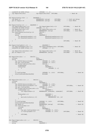 3GPP TS 36.331 version 10.2.0 Release 10           164                    ETSI TS 136 331 V10.2.0 (2011-07)

    nomPDSCH-RS-EPRE-Offset               INTEGER (-1..6),
    cqi-ReportPeriodic                CQI-ReportPeriodic OPTIONAL                   -- Need ON
}

CQI-ReportConfig-v920 ::=         SEQUENCE {
    cqi-Mask-r9                       ENUMERATED {setup}      OPTIONAL,         -- Cond cqi-Setup
    pmi-RI-Report-r9                  ENUMERATED {setup}      OPTIONAL          -- Cond PMIRI
}

CQI-ReportConfig-r10 ::=    SEQUENCE {
    cqi-ReportAperiodic-r10             CQI-ReportAperiodic-r10         OPTIONAL,       -- Need ON
    nomPDSCH-RS-EPRE-Offset         INTEGER (-1..6),
    cqi-ReportPeriodic-r10              CQI-ReportPeriodic-r10          OPTIONAL,       -- Need ON
    pmi-RI-Report-r9                    ENUMERATED {setup}              OPTIONAL,       -- Cond PMIRI
    csi-SubframePatternConfig-r10       CHOICE {
        release                         NULL,
        setup                           SEQUENCE {
            csi-MeasSubframeSet1-r10            MeasSubframePattern-r10,
            csi-MeasSubframeSet2-r10            MeasSubframePattern-r10
        }
    }                                                                   OPTIONAL        -- Need ON
}

CQI-ReportConfigSCell-r10 ::=                  SEQUENCE {
    cqi-ReportModeAperiodic-r10            CQI-ReportModeAperiodic OPTIONAL,            -- Need OR
    nomPDSCH-RS-EPRE-Offset-r10                INTEGER (-1..6),

    cqi-ReportPeriodicSCell-r10            CQI-ReportPeriodic-r10          OPTIONAL,    -- Need ON
    pmi-RI-Report-r10                      ENUMERATED {setup}              OPTIONAL     -- Cond PMIRI
}

CQI-ReportPeriodic ::=      CHOICE {
    release                         NULL,
    setup                           SEQUENCE {
        cqi-PUCCH-ResourceIndex             INTEGER (0..1185),
        cqi-pmi-ConfigIndex                 INTEGER (0..1023),
        cqi-FormatIndicatorPeriodic         CHOICE {
            widebandCQI                         NULL,
            subbandCQI                          SEQUENCE {
                k                                   INTEGER (1..4)
            }
        },
        ri-ConfigIndex                      INTEGER (0..1023)   OPTIONAL,                    -- Need OR
        simultaneousAckNackAndCQI           BOOLEAN
    }
}

CQI-ReportPeriodic-r10 ::=      CHOICE {
    release                             NULL,
    setup                               SEQUENCE {
        cqi-PUCCH-ResourceIndex-r10         INTEGER (0..1184),
        cqi-PUCCH-ResourceIndexP1-r10       INTEGER (0..1184)               OPTIONAL,        -- Need OR
        cqi-pmi-ConfigIndex             INTEGER (0..1023),
        cqi-FormatIndicatorPeriodic-r10     CHOICE {
            widebandCQI-r10                     SEQUENCE {
                csi-ReportMode-r10      ENUMERATED {submode1, submode2}     OPTIONAL         -- Need OR
            },
            subbandCQI-r10                      SEQUENCE {
                k                               INTEGER (1..4),
                periodicityFactor-r10               ENUMERATED {n2, n4}
            }
        },
        ri-ConfigIndex                  INTEGER (0..1023)       OPTIONAL,                    -- Need OR
        simultaneousAckNackAndCQI       BOOLEAN,
        cqi-Mask-r9                     ENUMERATED {setup}      OPTIONAL,                    -- Need OR
        csi-ConfigIndex-r10             CHOICE {
            release                         NULL,
            setup                           SEQUENCE {
                cqi-pmi-ConfigIndex2-r10        INTEGER (0..1023),
                ri-ConfigIndex2-r10             INTEGER (0..1023)       OPTIONAL             -- Need OR
            }
        }       OPTIONAL                                                                     -- Need ON
    }
}

CQI-ReportAperiodic-r10 ::=       CHOICE {
    release                               NULL,
    setup                                 SEQUENCE {




                                                   ETSI
 